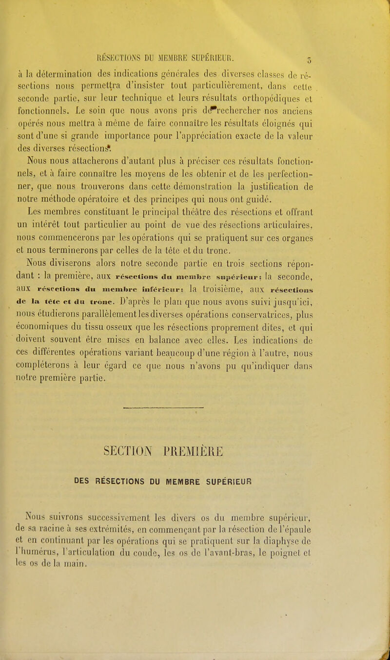 à la détermination des indications générales des diverses classes de ré- sections nous permettra d'insister tout particulièrement, dans celle seconde partie, sur leur technique et leurs résultats orthopédiques et fonctionnels. Le soin que nous avons pris de*recherchcr nos anciens opérés nous mettra à même de faire connaître les résultats éloignés qui sont d'une si grande importance pour l'appréciation exacte de la valeur des diverses résections*. Nous nous attacherons d'autant plus à préciser ces résultats fonction- nels, et à faire connaître les moyens de les obtenir et de les perfection- ner, que nous trouverons dans cette démonslration la justification de notre méthode opératoire et des principes qui nous ont guidé. Les membres constituant le principal théâtre des résections et offrant un intérêt tout particulier au point de vue des résections articulaires, nous commencerons par les opérations qui se pratiquent sur ces organes et nous terminerons par celles de la tête et du tronc. Nous diviserons alors notre seconde partie en trois sections répon- dant : la première, aux résections du membre supérieur: la seconde, aux résections du membre inférieur: la troisième, aux résections de la tète et du tronc. D'après le plan que nous avons suivi jusqu'ici, nous étudierons parallèlement les diverses opérations conservatrices, plus économiques du tissu osseux que les résections proprement dites, et qui doivent souvent être mises en balance avec elles. Les indications de ces différentes opérations variant beaucoup d'une région à l'autre, nous compléterons à leur égard ce que nous n'avons pu qu'indiquer dans notre première partie. SECTION PREMIÈRE DES RÉSECTIONS DU MEMBRE SUPÉRIEUR Nous suivrons successivement les divers os du membre supérieur, de sa racine à ses extrémités, en commençant par la résection de l'épaule et en continuant par les opérations qui se pratiquent sur la diaphyse de l'humérus, l'articulation du coude, les os de l'avant-bras, le poignel el les os de la main.