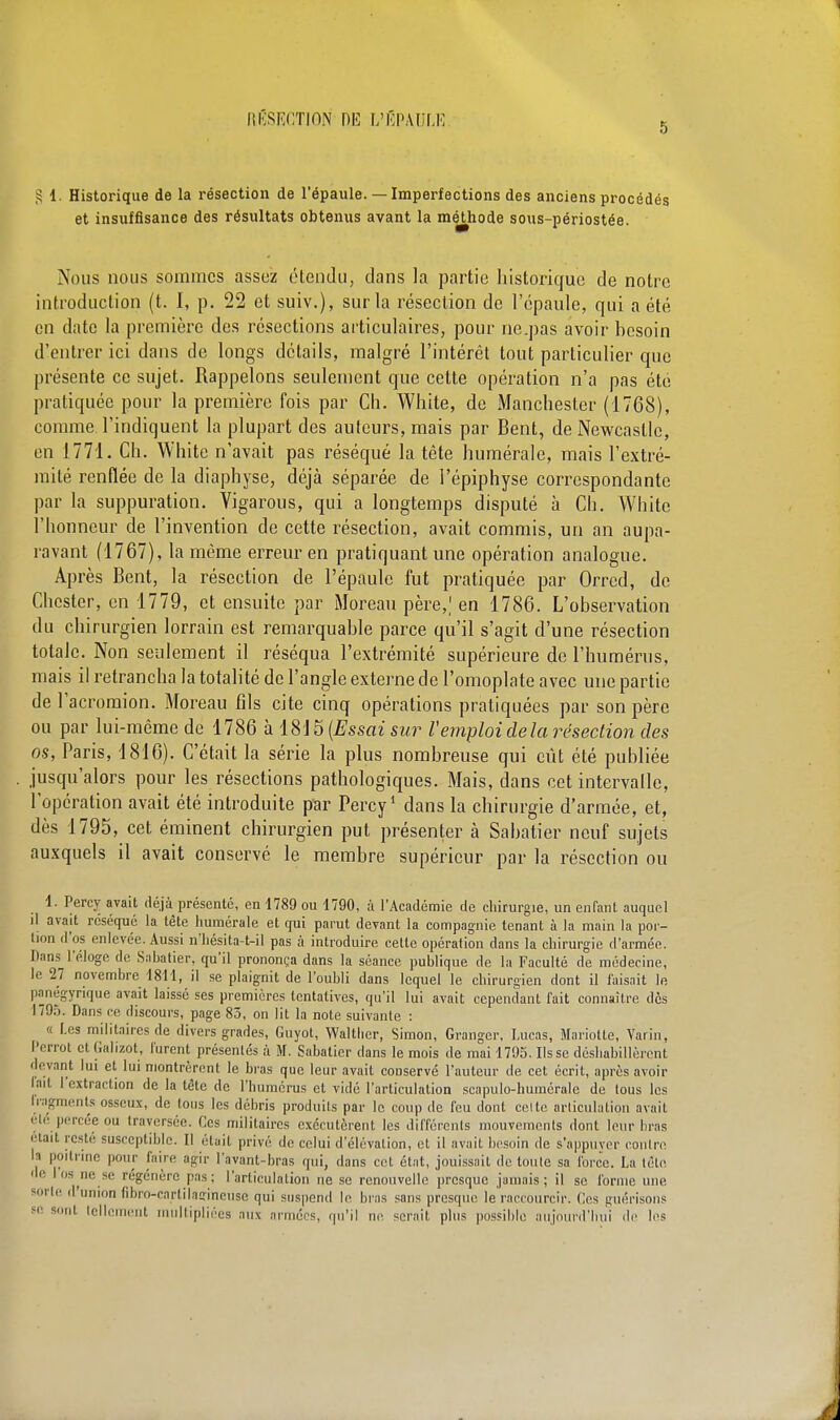 5 g 1. Historique de la résection de l'épaule. — Imperfections des anciens procédés et insuffisance des résultats obtenus avant la méthode sous-périostée. Nous nous sommes assez étendu, dans la partie historique de notre introduction (t. I, p. 22 et suiv.), sur la résection de l'épaule, qui a été en date la première des résections articulaires, pour ne.pas avoir besoin d'entrer ici dans de longs détails, malgré l'intérêt tout particulier que présente ce sujet. Rappelons seulement que cette opération n'a pas été pratiquée pour la première fois par Ch. White, de Manchester (1768), comme l'indiquent la plupart des auteurs, mais par Bent, deNewcastlc, en 1771. Ch. White n'avait pas réséqué la tète numérale, mais l'extré- mité renflée de la diaphyse, déjà séparée de l'épiphyse correspondante par la suppuration. Vigarous, qui a longtemps disputé à Ch. White l'honneur de l'invention de cette résection, avait commis, un an aupa- ravant (1767), la même erreur en pratiquant une opération analogue. Après Bent, la résection de l'épaule fut pratiquée par Orred, de Chester, en 1779, et ensuite par Moreau père,,1 en 1786. L'observation du chirurgien lorrain est remarquable parce qu'il s'agit d'une résection totale. Non seulement il réséqua l'extrémité supérieure de l'humérus, mais il retrancha la totalité de l'angle externe de l'omoplate avec une partie de l'acromion. Moreau fils cite cinq opérations pratiquées par son père ou par lui-même de 1786 à 1815 (Essai sur l'emploi de la résection des os, Paris, 1816). C'était la série la plus nombreuse qui eût été publiée jusqu'alors pour les résections pathologiques. Mais, dans cet intervalle, l'opération avait été introduite par Percy1 dans la chirurgie d'armée, et, dès 1795, cet éminent chirurgien put présenter à Sabatier neuf sujets auxquels il avait conservé le membre supérieur par la résection ou 1. Percy avait déjà présente, en 1789 ou 1790, à l'Académie de chirurgie, un en fant auquel il avait réséqué la tête numérale et qui parut devant la compagnie tenant à la main la por- tion d'os enlevée. Aussi n'hésita-t-il pas à introduire cette opération dans la chirurgie d'armée. Dans l'éloge de Sahatier, qu'il prononça dans la séance publique de la Faculté de médecine, le 27 novembre 1811, il se plaignit de l'oubli dans lequel le chirurgien dont il faisait le panégyrique avait laissé ses premières tentatives, qu'il lui avait cependant fait connaître dès 179.T. Dans ce discours, page 85, on lit la note suivante : « Les militaires de divers grades, Guyot, Walther, Simon, Granger, Lucas, Mariotte, Varin, l'crrot et Galizot, furent présentés à M. Sabatier dans le mois de mai 1795. lisse déshabillèrent devant lui et lui montrèrent le bras que leur avait conservé l'auteur de cet écrit, après avoir lait l'extraction de la tête de l'humérus et vidé l'articulation scapulo-humérale de tous les fragments osseux, de tous les débris produits par le coup de feu dont celte articulation avait été percée ou traversée. Ces militaires exécutèrent les différents mouvements dont leur bras était reste susceptible. Il était privé de celui d'élévation, et il avait besoin de s'appuver contre la poitrine pour faire agir l'avant-bras qui, dans cet état, jouissait de toute sa force. La tète ' e os ne.se régénère pas; l'articulation ne se renouvelle presque jamais; il se forme une sorte d'union fibro-cnrtikffineuse qui suspend le bras sans presque le raccourcir. Ces guérisons 80 BOnl lc Mt multipliées aux armées, qu'il ne. serait plus possible aujourd'hui de les