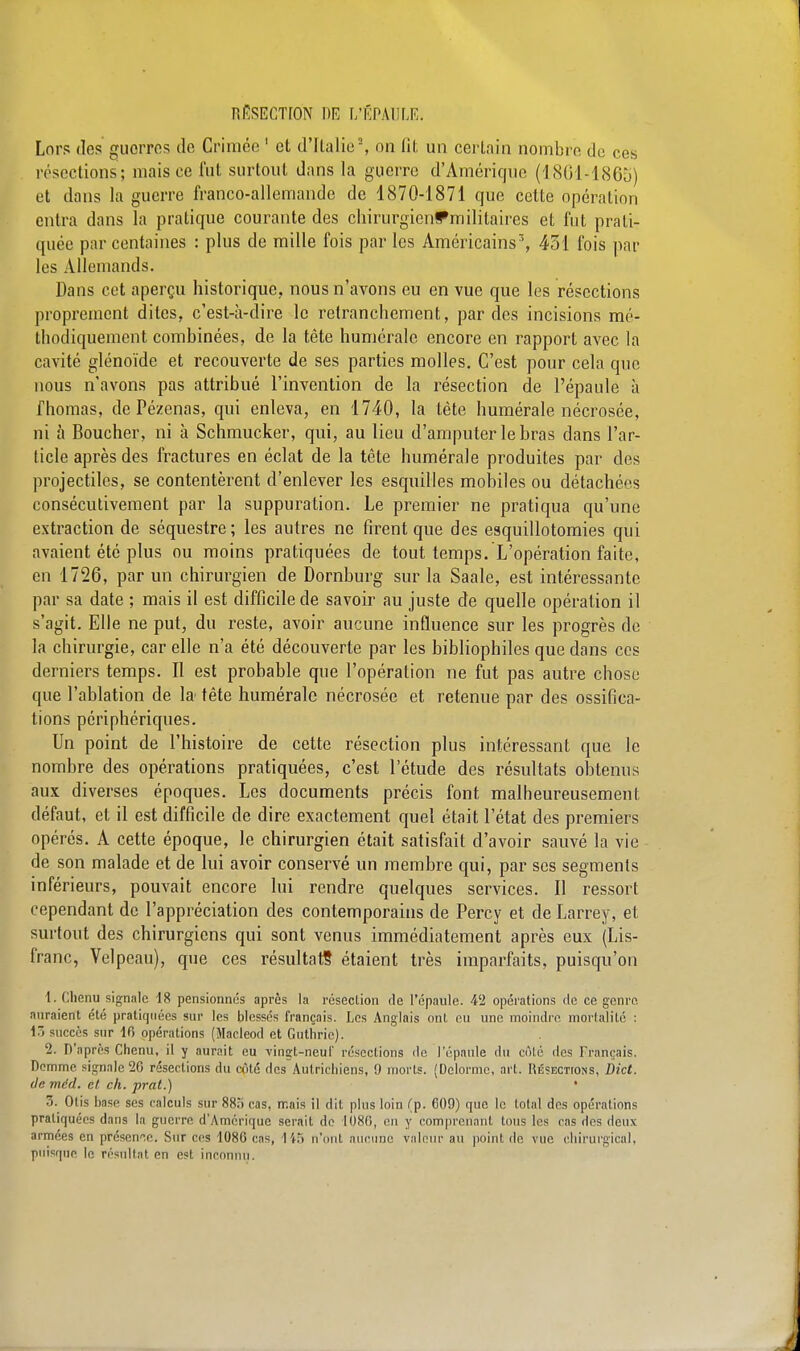 Lors des guorres de Crimée 1 et d'Italie2, on fît un certain nombre de ces résections; mais ce fut surtout dans la guerre d'Amérique (1861-1865) et dans la guerre franco-allemande de 1870-1871 que cette opération entra dans la pratique courante des chirurgienffmilitaires et fut prati- quée par centaines : plus de mille fois par les Américains, 431 fois par les Allemands. Dans cet aperçu historique, nous n'avons eu en vue que les résections proprement dites, c'est-à-dire le retranchement, par des incisions mé- thodiquement combinées, de la tête numérale encore en rapport avec la cavité glénoïde et recouverte de ses parties molles. C'est pour cela que nous n'avons pas attribué l'invention de la résection de l'épaule à Thomas, de Pézenas, qui enleva, en 1740, la tête numérale nécrosée, ni à Boucher, ni à Schmucker, qui, au lieu d'amputer le bras dans l'ar- ticle après des fractures en éclat de la tête humérale produites par des projectiles, se contentèrent d'enlever les esquilles mobiles ou détachées consécutivement par la suppuration. Le premier ne pratiqua qu'une extraction de séquestre ; les autres ne firent que des esquillotomies qui avaient été plus ou moins pratiquées de tout temps. L'opération faite, en 1726, par un chirurgien de Dornburg sur la Saale, est intéressante par sa date ; mais il est difficile de savoir au juste de quelle opération il s'agit. Elle ne put, du reste, avoir aucune influence sur les progrès de la chirurgie, car elle n'a été découverte par les bibliophiles que dans ces derniers temps. Il est probable que l'opération ne fut pas autre chose que l'ablation de la tête humérale nécrosée et retenue par des ossifica- tions périphériques. Un point de l'histoire de cette résection plus intéressant que le nombre des opérations pratiquées, c'est l'étude des résultats obtenus aux diverses époques. Les documents précis font malheureusement défaut, et il est difficile de dire exactement quel était l'état des premiers opérés. A cette époque, le chirurgien était satisfait d'avoir sauvé la vie de son malade et de lui avoir conservé un membre qui, par ses segments inférieurs, pouvait encore lui rendre quelques services. Il ressort cependant de l'appréciation des contemporains de Percy et de Larrey, et surtout des chirurgiens qui sont venus immédiatement après eux (Lis- franc, Velpeau), que ces résultat? étaient très imparfaits, puisqu'on 1. Chenu signale 18 pensionnés après la résection de l'épaule. 42 opérations fie ce genre auraient été pratiquées sur les blessés français. Les Anglais ont eu une moindre mortalité : 1> succès sur 16 opérations (Macleod et Guthric). 2. D'après Chenu, il y aurait eu ving-t-neuï résections de l'épaule du côté îles Français. Demme. signale 26 résections du côté des Autrichiens, 9 morts. (Delormc, art. Résections, Dict. ileméd. et. ch. prat.) ' 3. Otis hase ses calculs sur 885 cas, mais il dit plus loin (p. 609) que le total des opérations pratiquées dans la guerre. d'Amérique serait de 1686, en y comprenant Unis les cas des deux armées en présente. Sur ces 1080 cas, 14S n'ont aucune valeur an point de vue chirurgical, puisque le résultat en est inconnu.