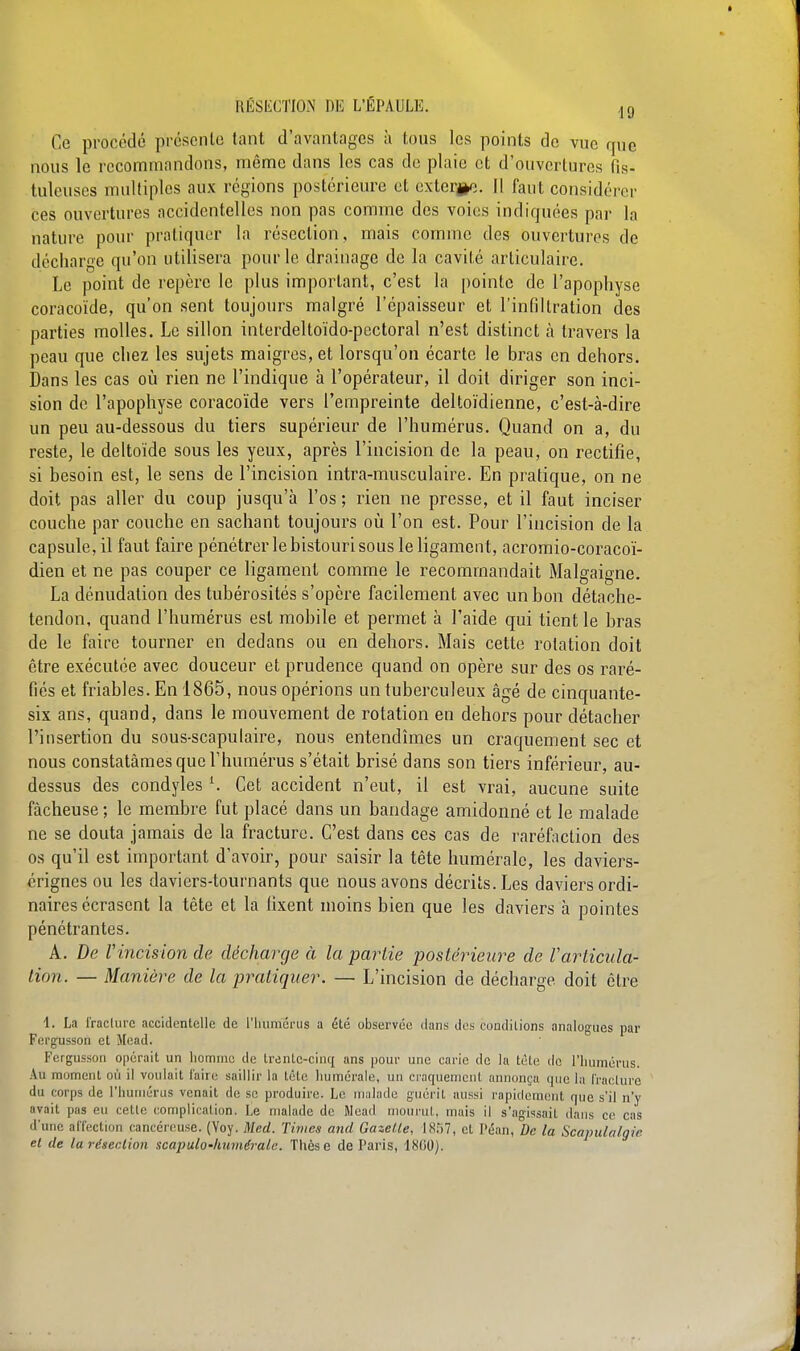 Ce procédé présente tant d'avantages à tous les points de vue que nous le recommandons, même dans les cas de plaie et d'ouvertures fis- tuleuses multiples aux régions postérieure et externe. Il faut considérer ces ouvertures accidentelles non pas comme des voies indiquées par la nature pour pratiquer la résection, mais comme des ouvertures de décharge qu'on utilisera pour le drainage de la cavité articulaire. Le point de repère le plus important, c'est la pointe de l'apophyse coracoïde, qu'on sent toujours malgré l'épaisseur et l'infiltration des parties molles. Le sillon interdeltoïdo-pectoral n'est distinct à travers la peau que chez les sujets maigres, et lorsqu'on écarte le bras en dehors. Dans les cas où rien ne l'indique à l'opérateur, il doit diriger son inci- sion de l'apophyse coracoïde vers l'empreinte deltoïdienne, c'est-à-dire un peu au-dessous du tiers supérieur de l'humérus. Quand on a, du reste, le deltoïde sous les yeux, après l'incision de la peau, on rectifie, si besoin est, le sens de l'incision intra-musculaire. En pratique, on ne doit pas aller du coup jusqu'à l'os ; rien ne presse, et il faut inciser couche par couche en sachant toujours où l'on est. Pour l'incision de la capsule, il faut faire pénétrer le bistouri sous le ligament, acromio-coracoï- dien et ne pas couper ce ligament comme le recommandait Malgaigne. La dénudalion des tubérosités s'opère facilement avec un bon détache- tendon, quand l'humérus est mobile et permet à l'aide qui tient le bras de le faire tourner en dedans ou en dehors. Mais cette rotation doit être exécutée avec douceur et prudence quand on opère sur des os raré- fiés et friables. En 1865, nous opérions un tuberculeux âgé de cinquante- six ans, quand, dans le mouvement de rotation en dehors pour détacher l'insertion du sous-scapulaire, nous entendîmes un craquement sec et nous constatâmes que l'humérus s'était brisé dans son tiers inférieur, au- dessus des condyles Cet accident n'eut, il est vrai, aucune suite fâcheuse ; le membre fut placé dans un bandage amidonné et le malade ne se douta jamais de la fracture. C'est dans ces cas de raréfaction des os qu'il est important d'avoir, pour saisir la tête numérale, les daviers- érignes ou les daviers-tournants que nous avons décrits. Les daviers ordi- naires écrasent la tête et la fixent moins bien que les daviers à pointes pénétrantes. A. De Vincision de décharge à la partie postérieure de Varticula- lion. — Manière de la pratiquer. — L'incision de décharge doit être 1. La fracture accidentelle de l'humérus a été observée dans des conditions analogues par Fergusson et Mead. Fergusson opérait un homme de trente-cinq ans pour une carie de la tète de l'humérus. Au moment où il voulait faire saillir la tête humorale, un craquement annonça que la (raclure du corps de l'humérus venait de se produire. Le malade guérit aussi rapidement que s'il n'y avait pas eu celte complication. Le malade de Mead mourut, mais il s'agissait dans ce cas d'une affection cancéreuse. (Voy. Med. Times and Gaze/le. IX;>7, et Péan, De la Scapulalgie et de la résection scapulo-humérale. Thèse de Paris, 1800).