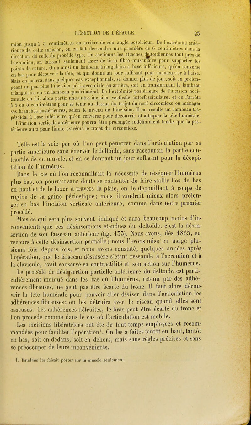 mion jusqu'à T> centimètres en arrière de son angle postérieur. De l'extrémité anté- rieure de cette incision, on en fait descendre une première de 6 centimètres dans la direction dé celle du procédé type. On sectionne les attaches ddloïdiennes tout près de l'acromion, en laissant seulement assez de tissu fibro-musculaire pour supporter les points de suture. On a ainsi un lambeau triangulaire à base inférieure, qu'on renverse en bas pour découvrir la tète, et qui donne un jour suffisant pour manœuvrer à l'aise. Mais on pourra, dans quelques cas exceptionnels, se donner plus de jour, soit en prolon- geant un peu plus l'incision péri-acromialc en arrière, soit en transformant le lambeau triangulaire en un lambeau quadrilatéral. De l'extrémité postérieure de l'incision hori- zontale ou fait alors partir une autre incision verticale interfasciculaire, et on l'arrête à 4 ou 5 centimètres pour se tenir au-dessus du trajet du nerf circonflexe ou ménager ses branches postérieures, selon le niveau de l'incision. 11 en résulte un lambeau tra- pézoïdal à base inférieure qu'on renverse pour découvrir et attaquer la tète humérale. L'incision verticale antérieure pourra être prolongée indéfiniment tandis que la pos- térieure aura pour limite extrême le trajet du circonflexe. Telle est la voie par où l'on peut pénétrer dans l'articulation par sa partie supérieure sans énerver le deltoïde, sans raccourcir la partie con- tractile de ce muscle, et en se donnant un jour suffisant pour la décapi- tation de l'humérus. Dans le cas où l'on reconnaîtrait la nécessité de réséquer l'humérus plus bas, on pourrait sans doute se contenter de faire saillir l'os de bas en haut et de le luxer à travers la plaie, en le dépouillant à coups de rugine de sa gaine périostique ; mais il vaudrait mieux alors prolon- ger en bas l'incision verticale antérieure, comme dans notre premier procédé. Mais ce qui sera plus souvent indiqué et aura beaucoup moins d'in- convénients que ces désinsertions étendues du deltoïde, c'est la désin- sertion de son faisceau antérieur (fig. 133). Nous avons, dès 1865, eu recours à cette désinsertion partielle; nous l'avons mise en usage plu- sieurs fois depuis lors, et nous avons constaté, quelques années après l'opération, que le faisceau désinséré s'étant ressoudé à l'acromion et à la clavicule, avait conservé sa contractilité et son action sur l'humérus. Le procédé de désinsertion partielle antérieure du deltoïde est parti- culièrement indiqué dans les cas où l'humérus, retenu par des adhé- rences fibreuses, ne peut pas être écarté du tronc. 11 faut alors décou- vrir la tête humérale pour pouvoir aller diviser dans l'articulation les adhérences fibreuses; on les détruira avec le ciseau quand elles sont osseuses. Ces adhérences détruites, le bras peut être écarté du tronc et l'on procède comme dans le cas où l'articulation est mobile. Les incisions libératrices ont été de tout temps employées et recom- mandées pour faciliter l'opération1. On les a faites tantôt en haut, tantôt en bas, soit en dedans, soit en dehors, mais sans règles précises et sans se préoccuper de leurs inconvénients. 1. Baudens les faisait porter sur le muscle seulement.