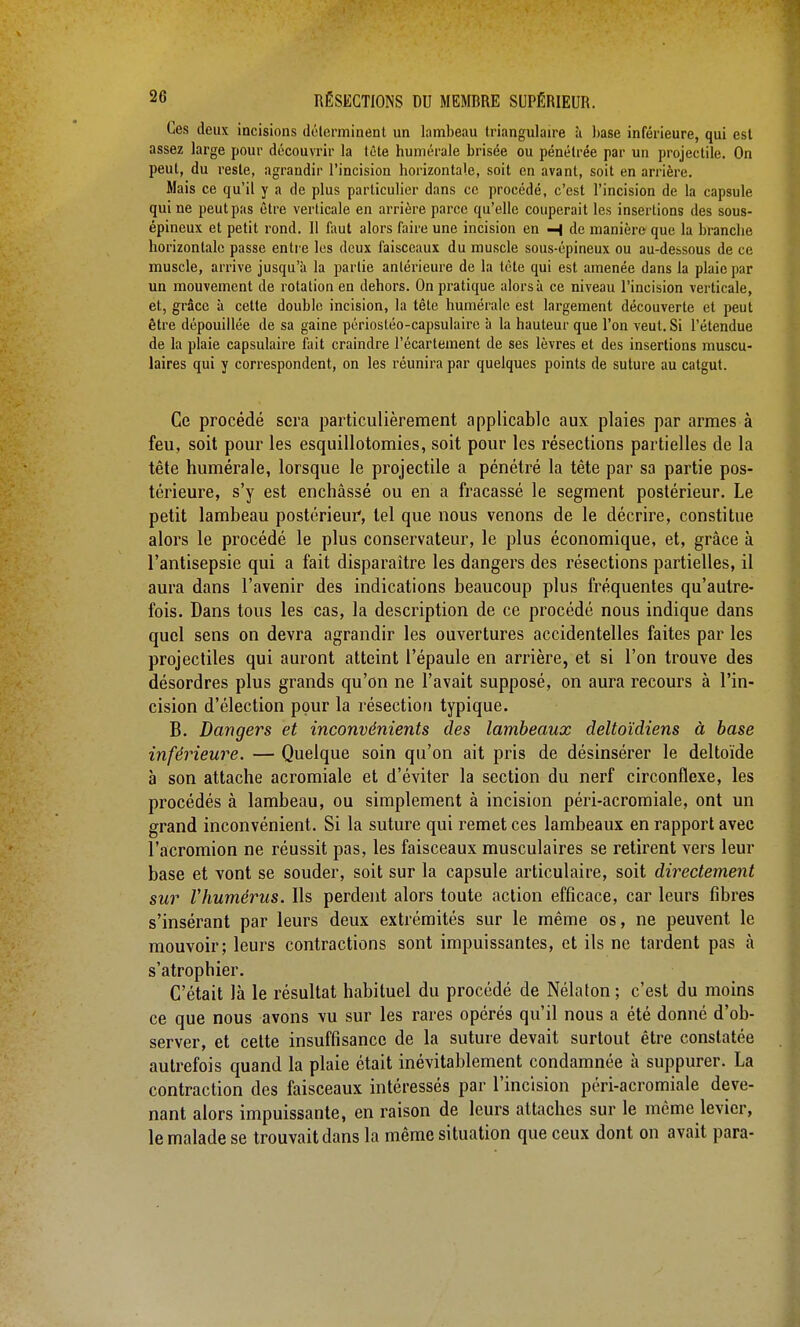 Ces deux incisions déterminent un lambeau triangulaire à hase inférieure, qui est assez large pour découvrir la tête numérale brisée ou pénétrée par un projectile. On peut, du reste, agrandir l'incision horizontale, soit en avant, soit en arrière. Mais ce qu'il y a de plus particulier dans ce procédé, c'est l'incision de la capsule qui ne peut pas être verticale en arrière parce qu'elle couperait les insertions des sous- épincux et petit rond. Il faut alors faire une incision en H de manière que la branche horizontale passe entre les deux faisceaux du muscle sous-épineux ou au-dessous de ce muscle, arrive jusqu'à la partie antérieure de la léte qui est amenée dans la plaie par un mouvement de rotation en dehors. On pratique alors à ce niveau l'incision verticale, et, grâce à cette double incision, la tête humérale est largement découverte et peut être dépouillée de sa gaine périosléo-capsulaire à la hauteur que l'on veut. Si l'étendue de la plaie capsulaire fait craindre l'écartement de ses lèvres et des insertions muscu- laires qui y correspondent, on les réunira par quelques points de suture au catgut. Ce procédé sera particulièrement applicable aux plaies par armes à feu, soit pour les esquillotomies, soit pour les résections partielles de la tête humérale, lorsque le projectile a pénétré la tête par sa partie pos- térieure, s'y est enchâssé ou en a fracassé le segment postérieur. Le petit lambeau postérieur, tel que nous venons de le décrire, constitue alors le procédé le plus conservateur, le plus économique, et, grâce à l'antisepsie qui a fait disparaître les dangers des résections partielles, il aura dans l'avenir des indications beaucoup plus fréquentes qu'autre- fois. Dans tous les cas, la description de ce procédé nous indique dans quel sens on devra agrandir les ouvertures accidentelles faites par les projectiles qui auront atteint l'épaule en arrière, et si l'on trouve des désordres plus grands qu'on ne l'avait supposé, on aura recours à l'in- cision d'élection pour la résection typique. B. Dangers et inconvénients des lambeaux deltoïdiens à base inférieure. — Quelque soin qu'on ait pris de désinsérer le deltoïde à son attache acromiale et d'éviter la section du nerf circonflexe, les procédés à lambeau, ou simplement à incision péri-acromiale, ont un grand inconvénient. Si la suture qui remet ces lambeaux en rapport avec l'acromion ne réussit pas, les faisceaux musculaires se retirent vers leur base et vont se souder, soit sur la capsule articulaire, soit directement sur l'humérus. Ils perdent alors toute action efficace, car leurs fibres s'insérant par leurs deux extrémités sur le même os, ne peuvent le mouvoir; leurs contractions sont impuissantes, et ils ne tardent pas à s'atrophier. C'était là le résultat habituel du procédé de Nélaton ; c'est du moins ce que nous avons vu sur les rares opérés qu'il nous a été donné d'ob- server, et cette insuffisance de la suture devait surtout être constatée autrefois quand la plaie était inévitablement condamnée à suppurer. La contraction des faisceaux intéressés par l'incision péri-acromiale deve- nant alors impuissante, en raison de leurs attaches sur le même levier, le malade se trouvait dans la même situation que ceux dont on avait para-