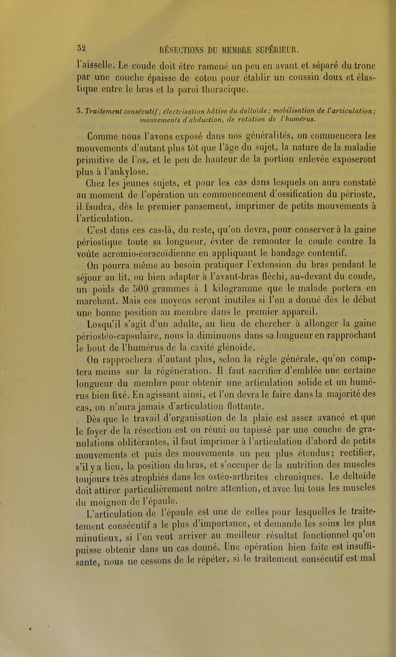 l'aisselle. Le coude doit être ramené un peu en avant et séparé du tronc par une couche épaisse de coton pour établir un coussin doux et élas- tique entre le bras et la paroi tlioracique. 3. Traitement consécutif; électrisation hâtive du deltoïde ; mobilisation de l'articulation ; mouvements d'abduction, de rotation de l'humérus. Comme nous l'avons exposé dans nos généralités, on commencera les mouvements d'autant plus tôt que l'âge du sujet, la nature de la maladie primitive de l'os, et le peu de hauteur de la portion enlevée exposeront plus à l'ankylose. Chez les jeunes sujets, et pour les cas dans lesquels on aura constaté au moment de l'opération un commencement d'ossification du périoste, il faudra, dès le premier pansement, imprimer de petits mouvements à l'articulation. C'est dans ces cas-là, du reste, qu'on devra, pour conservera la gaine périostique toute sa longueur, éviter de remonter le coude contre la voûte acromio-coracoïdienne en appliquant le bandage contentif. On pourra même au besoin pratiquer l'extension du bras pendant le séjour au lit, ou bien adapter à l'avant-bras fléchi, au-devant du coude, un poids de 500 grammes à 1 kilogramme que le malade portera en marchant. Mais ces moyens seront inutiles si l'on a donné dès le début une bonne position au membre dans le premier appareil. Losqu'il s'agit d'un adulte, au lieu de chercher à allonger la gaine périostéo-capsulaire, nous la diminuons dans sa longueur en rapprochant le bout de l'humérus de la cavité glénoïde. On rapprochera d'autant plus, selon la règle générale, qu'on comp- tera moins sur la régénération. Il faut sacrifier d'emblée une certaine longueur du membre pour obtenir une articulation solide et un humé- rus bien fixé. En agissant ainsi, et l'on devra le faire dans la majorité des cas, on n'aura jamais d'articulation flottante. Dès que le travail d'organisation de la plaie est assez avancé et que le foyer de la résection est ou réuni ou tapissé par une couche de gra- nulations oblitérantes, il faut imprimer à l'articulation d'abord de petits mouvements et puis des mouvements un peu plus étendus ; rectifier, s'il y a lieu, la position du bras, et s'occuper de la nutrition des muscles toujours très atrophiés dans les ostéo-arthrites chroniques. Le deltoïde doit attirer particulièrement notre attention, et avec lui tous les muscles du moignon de l'épaule. L'articulation de l'épaule est une de celles pour lesquelles le traite- tement consécutif a le plus d'importance, et demande les soins les plus minutieux, si l'on veut arriver au meilleur résultat fonctionnel qu'on puisse obtenir dans un cas donné. Une opération bien faite est insuffi- sante, nous ne cessons de le répéter, si le traitement consécutif est mal