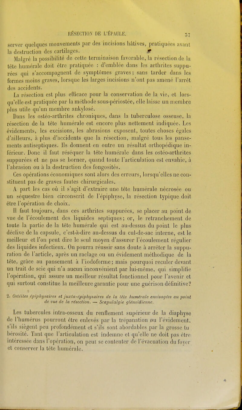 server quelques mouvements par des incisions hâtives, pratiquées avant la destruction des cartilages. r Malgré la possibilité de cette terminaison favorable, la résection de la tête numérale doit être pratiquée : d'emblée dans l'es arthrites suppu- rées qui s'accompagnent de symptômes graves; sans tarder dans les formes moins graves, lorsque les larges incisions n'ont pas amené l'arrêt des accidents. La résection est plus efficace pour la conservation de la vie, et lors- qu'elle est pratiquée par la méthode sous-périostée, elle laisse un membre plus utile qu'un membre ankylosé. Dans les ostéo-arthrites chroniques, dans la tuberculose osseuse, la résection de la tête numérale est encore plus nettement indiquée. Les évidements, les excisions, les abrasions exposent, toutes choses égales d'ailleurs, à plus d'accidents que la résection, malgré tous les panse- ments antiseptiques. Ils donnent en outre un résultat orthopédique in- férieur. Donc il faut réséquer la tête numérale dans les ostéo-arthrites suppurées et ne pas se borner, quand toute l'articulation est envahie, à l'abrasion ou à la destruction des fongosités. Ces opérations économiques sont alors des erreurs, lorsqu'elles ne con- stituent pas de graves fautes chirurgicales. A part les cas où il s'agit d'extraire une tête numérale nécrosée ou un séquestre bien circonscrit de l'épiphyse, la résection typique doit être l'opération de choix. Il faut toujours, dans ces arthrites suppurées, se placer au point de vue de l'écoulement des liquides septiques; or, le retranchement de toute la partie de la tête numérale qui est au-dessus du point le plus déclive de la capsule, c'est-à-dire au-dessus du cul-de-sac interne, est le meilleur et l'on peut dire le seul moyen d'assurer l'écoulement régulier des liquides infectieux. On pourra réussir sans doute à arrêter la suppu- ration de l'article, après un raclage ou un évidement méthodique de la tête, grâce au pansement à l'iodoforme ; mais pourquoi reculer devant un trait de scie qui n'a aucun inconvénient par lui-même, qui simplifie l'opération, qui assure un meilleur résultat fonctionnel pour l'avenir et qui surtout constitue la meilleure garantie pour une guérison définitive? 2. Ostéites épiphysàiren et juxla-épiphysaires de la tête huméralc envisagées au ■point de vue de la résection. — Scapulalgie glénoïdienne. Les tubercules inlra-osseux du renflement supérieur de la diaphyse de l'humérus pourront être enlevés par la trépanation ou l'évidement. s'ils siègent peu profondément et s'ils sont abordables par la grosse tu bérosité. Tant que l'articulation est indemne et qu'elle ne doit pas être intéressée dans l'opération, on peut se contenter de l'évacuation du foyer et conserver la tête huméralc.