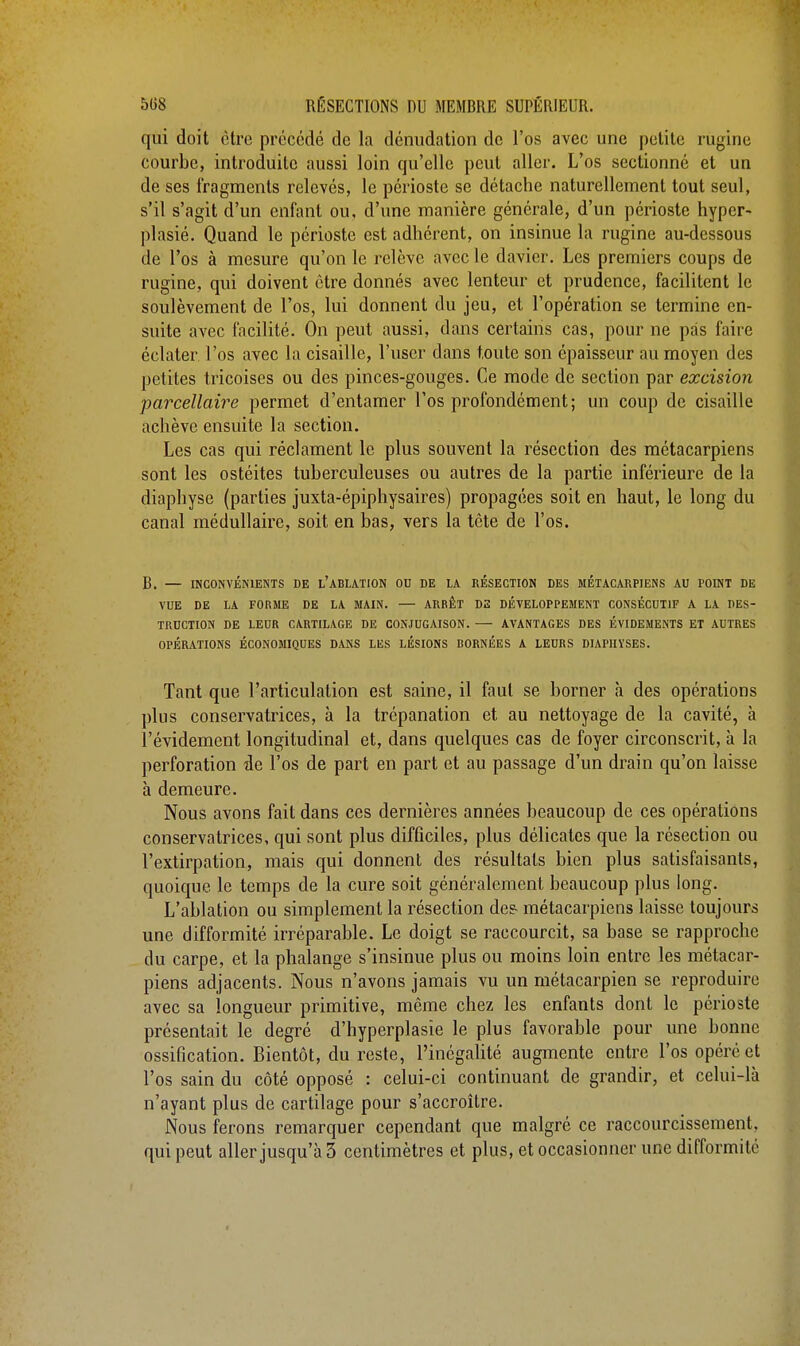 qui doit être précédé de la dénudation de l'os avec une petite rugine courbe, introduite aussi loin qu'elle peut aller. L'os sectionné et un de ses fragments relevés, le périoste se détache naturellement tout seul, s'il s'agit d'un enfant ou, d'une manière générale, d'un périoste hyper- plasié. Quand le périoste est adhérent, on insinue la rugine au-dessous de l'os à mesure qu'on le relève avec le davier. Les premiers coups de rugine, qui doivent être donnés avec lenteur et prudence, facilitent le soulèvement de l'os, lui donnent du jeu, et l'opération se termine en- suite avec facilité. On peut aussi, dans certains cas, pour ne pas faire éclater l'os avec la cisaille, l'user dans toute son épaisseur au moyen des petites tricoises ou des pinces-gouges. Ce mode de section par excision parcellaire permet d'entamer l'os profondément; un coup de cisaille achève ensuite la section. Les cas qui réclament le plus souvent la résection des métacarpiens sont les ostéites tuberculeuses ou autres de la partie inférieure de la diaphyse (parties juxta-épiphysaires) propagées soit en haut, le long du canal médullaire, soit en bas, vers la tète de l'os. B. — INCONVÉNIENTS DE L'ABLATION OU DE LA RÉSECTION DES MÉTACARPIENS AU POINT DE VUE DE LA FORME DE LA MAIN. — ARRÊT D2 DÉVELOPPEMENT CONSÉCUTIF A LA DES- TRUCTION DE LEUR CARTILAGE DE CONJUGAISON. AVANTAGES DES ÉVIDEMENTS ET AUTRES OPÉRATIONS ÉCONOMIQUES DANS LES LÉSIONS BORNÉES A LEURS DIAPIIYSES. Tant que l'articulation est saine, il faut se borner à des opérations plus conservatrices, à la trépanation et au nettoyage de la cavité, à l'évidement longitudinal et, dans quelques cas de foyer circonscrit, à la perforation de l'os de part en part et au passage d'un drain qu'on laisse à demeure. Nous avons fait dans ces dernières années beaucoup de ces opérations conservatrices, qui sont plus difficiles, plus délicates que la résection ou l'extirpation, mais qui donnent des résultats bien plus satisfaisants, quoique le temps de la cure soit généralement beaucoup plus long. L'ablation ou simplement la résection des- métacarpiens laisse toujours une difformité irréparable. Le doigt se raccourcit, sa base se rapproche du carpe, et la phalange s'insinue plus ou moins loin entre les métacar- piens adjacents. Nous n'avons jamais vu un métacarpien se reproduire avec sa longueur primitive, même chez les enfants dont le périoste présentait le degré d'hyperplasie le plus favorable pour une bonne ossification. Bientôt, du reste, l'inégalité augmente entre l'os opéré et l'os sain du côté opposé : celui-ci continuant de grandir, et celui-là n'ayant plus de cartilage pour s'accroître. Nous ferons remarquer cependant que malgré ce raccourcissement, qui peut aller jusqu'à 3 centimètres et plus, et occasionner une difformité