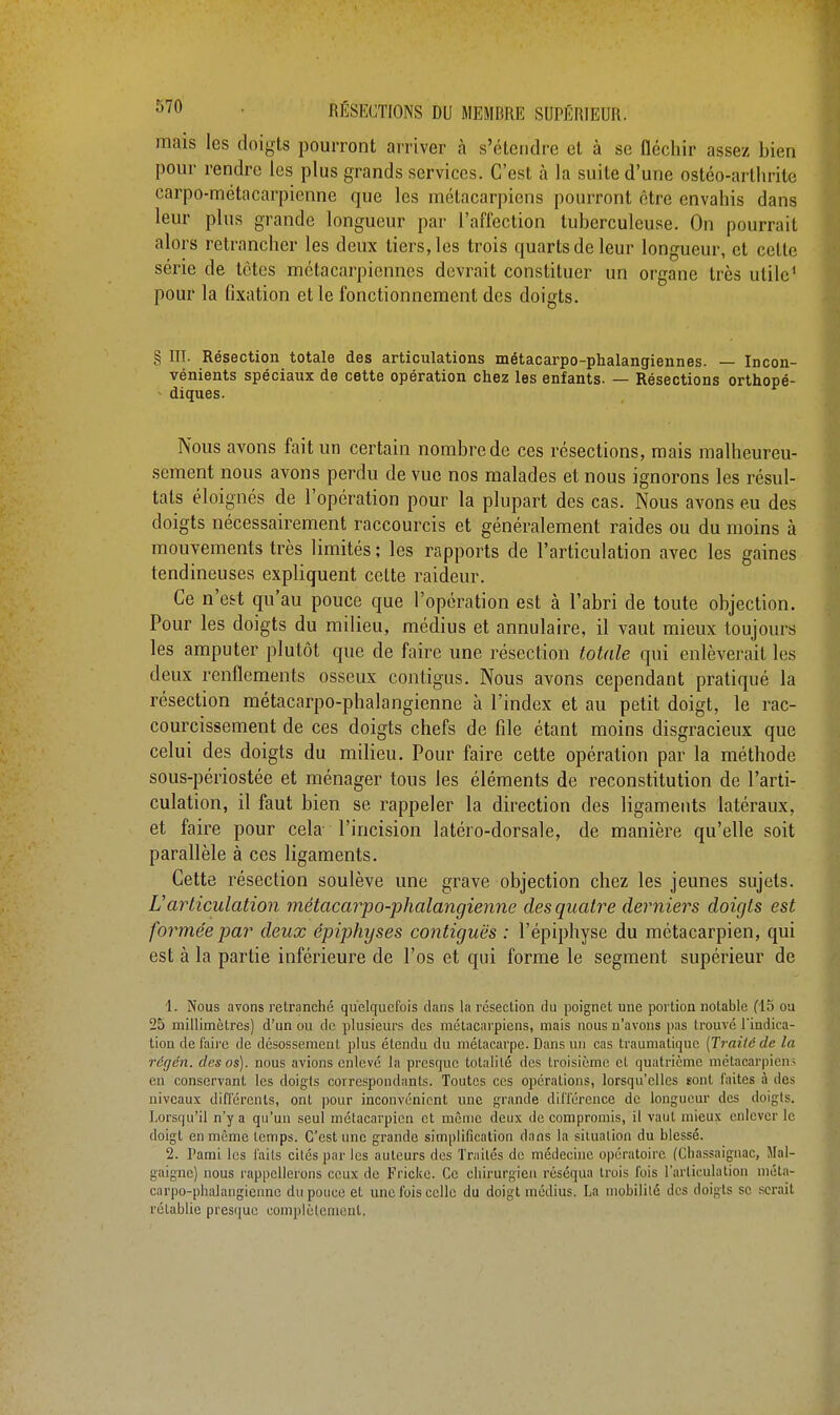 mais les doigts pourront arriver à s'étendre et à se Qéehir assez bien pour rendre les plus grands services. C'est à la suite d'une ostéo-arthritë carpo-métacarpienne que les métacarpiens pourront être envahis dans leur plus grande longueur par l'affection tuberculeuse. On pourrait alors retrancher les deux tiers, les trois quarts de leur longueur, et celte série de tètes métacarpiennes devrait constituer un organe très utile1 pour la fixation et le fonctionnement des doigts. g III. Résection totale des articulations métacarpo-phalangiennes. — Incon- vénients spéciaux de cette opération chez les enfants. — Résections orthopé- diques. Nous avons fait un certain nombre de ces résections, mais malheureu- sement nous avons perdu de vue nos malades et nous ignorons les résul- tats éloignés de l'opération pour la plupart des cas. Nous avons eu des doigts nécessairement raccourcis et généralement raides ou du moins à mouvements très limités ; les rapports de l'articulation avec les gaines tendineuses expliquent celte raideur. Ce n'est qu'au pouce que l'opération est à l'abri de toute objection. Pour les doigts du milieu, médius et annulaire, il vaut mieux toujours les amputer plutôt que de faire une résection totale qui enlèverait les deux renflements osseux contigus. Nous avons cependant pratiqué la résection métacarpo-phalangienne à l'index et au petit doigt, le rac- courcissement de ces doigts chefs de file étant moins disgracieux que celui des doigts du milieu. Pour faire cette opération par la méthode sous-périostée et ménager tons les éléments de reconstitution de l'arti- culation, il faut bien se rappeler la direction des ligaments latéraux, et faire pour cela l'incision latéro-dorsale, de manière qu'elle soit parallèle à ces ligaments. Cette résection soulève une grave objection chez les jeunes sujets. L'articulation métacarpo-phalangienne des quatre derniers doigts est formée par deux épiphyses contiguës : l'épiphyse du métacarpien, qui est à la partie inférieure de l'os et qui forme le segment supérieur de 1. Nous avons retranché quelquefois clans la résection du poignet une portion notable (15 ou 25 millimètres) d'un ou de plusieurs des métacarpiens, mais nous n'avons pas trouvé l'indica- tion de faire de désossemenl plus étendu du métacarpe. Dans un cas traumatique [Traité de la régén. des os), nous avions enlevé la presque totalité des troisième et quatrième métacarpiens en conservant les doigts correspondants. Toutes ces opérations, lorsqu'elles sont faites à des niveaux différents, ont pour inconvénient une grande différence de longueur des doigts. Lorsqu'il n'y a qu'un seul métacarpien et même deux de compromis, il vaut mieux enlever le doigt en même temps. C'est une grande simplification dans la situation du blessé. 2. Pami les faits cités par les auteurs des Traités de médecine opératoire (Chassaignac, Mal- guigne) nous rappellerons ceux de Fricke. Ce chirurgien réséqua trois fois l'articulation méta- carpo-phalangienne du pouce et une fois celle du doigt médius. La mobilité des doigts se serait rétablie presque complètement.