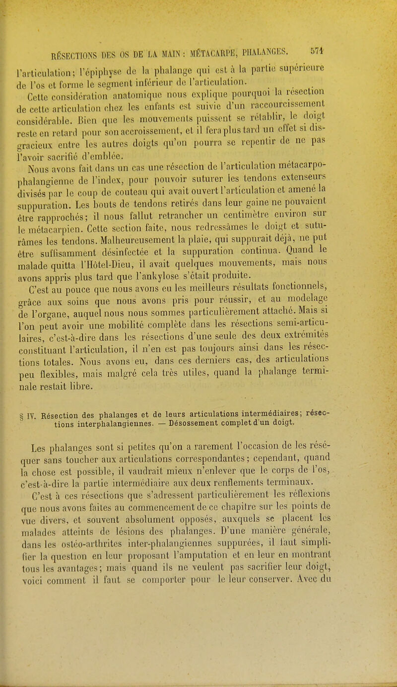 l'articulation; l'épiphyse de la phalange qui est à la partie supérieure de l'os et forme le segment intérieur de l'articulation. Cette considération anatomique nous explique pourquoi la resection de cette articulation chez les enfants est suivie d'un raccourcissement considérable. Bien que les mouvements puissent se rétablir, le doigt reste en retard pour son accroissement, et il fera plus tard un effet si dis- gracieux entre les autres doigts qu'on pourra se repentir de ne pas l'avoir sacrifié d'emblée. Nous avons fait dans un cas une résection de l'articulation métacarpe- phalangiennc de l'index, pour pouvoir suturer les tendons extenseurs divisés par le coup de couteau qui avait ouvert l'articulation et amené la suppuration. Les bouts de tendons retirés dans leur gaine ne pouvaient être rapprochés ; il nous fallut retrancher un centimètre environ sur le métacarpien. Cette section faite, nous redressâmes le doigt et sutu- râmes les tendons. Malheureusement la plaie, qui suppurait déjà, ne put être suffisamment désinfectée et la suppuration continua. Quand le malade quitta l'Hôtel-Dieu, il avait quelques mouvements, mais nous avons appris plus tard que Fankylose s'était produite. C'est au pouce que nous avons eu les meilleurs résultats fonctionnels, grâce aux soins que nous avons pris pour réussir, et au modelage de l'organe, auquel nous nous sommes particulièrement attaché. Mais si l'on peut avoir une mobilité complète clans les résections semi-articu- laires, c'est-à-dire dans les résections d'une seule des deux extrémités constituant l'articulation, il n'en est pas toujours ainsi dans les résec- tions totales. Nous avons eu, dans ces derniers cas, des articulations peu flexibles, mais malgré cela très utiles, quand la phalange termi- nale restait libre. § IV. Résection des phalanges et de leurs articulations intermédiaires; résec- tions interphalangiennes. — Désossement complet d'un doigt. Les phalanges sont si petites qu'on a rarement l'occasion de les résé- quer sans toucher aux articulations correspondantes ; cependant, quand la chose est possible, il vaudrait mieux n'enlever que le corps de l'os, c'est-à-dire la partie intermédiaire aux deux renflements terminaux. C'est à ces résections que s'adressent particulièrement les réflexions que nous avons faites au commencement de ce chapitre sur les points de vue divers, et souvent absolument opposés, auxquels se placent les malades atteints de lésions des phalanges. D'une manière générale, dans les ostco-ni thrites inter-phalangiennes suppurées, il faut simpli- fier la question en leur proposant l'amputation et en leur en montrant tous les avantages; mais quand ils ne veulent pas sacrifier leur doigt, voici comment il faut se comporter pour le leur conserver. Avec du