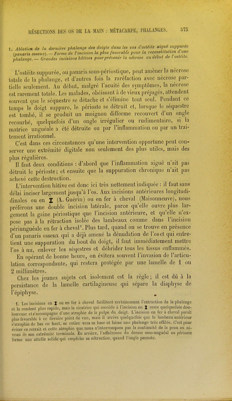 ■1 Ablation de la dernière phalange des doigts dans les cas d'ostéite aiguë supputée '(panaris osseux).-Forme de l'incision la plus favorable pour la reconstitution d une phalange. — Grandes incisions hâtives pour prévenir la nécrose au début de l ostéite. L'ostéite supputée, ou panaris sous-périostique, peut amener la nécrose totale de la phalange, et d'autres fois la raréfaction avec nécrose par- tielle seulement. Au début, malgré l'acuité des symptômes, la nécrose est rarement totale. Les malades, obéissant à de vieux préjugés, attendent souvent que le séquestre se détache et s'élimine tout seul. Pendant ce temps le doigt suppure, le périoste se détruit et, lorsque le séquestre est tombé, il se produit un moignon difforme recouvert d'un ongle recourbé, quelquefois d'un ongle irrégulier ou rudimentaire, si la matrice unguéale a été détruite ou par l'inflammation ou par un trai- tement irrationnel. C'est dans ces circonstances qu'une intervention opportune peut con- server une extrémité digitale non seulement des plus utiles, mais des plus régulières. Il faut deux conditions : d'abord que l'inflammation aiguë n'ait pas détruit le périoste ; et ensuite que la suppuration chronique n'ait pas achevé cette destruction. L'intervention hâtive est donc ici très nettement indiquée : il faut sans délai inciser largement jusqu'à l'os. Aux incisions antérieures longitudi- dinales ou en I (A. Guérin) ou en fer à cheval (Maisonneuve), nous préférons une double incision latérale, parce qu'elle ouvre plus lar- gement la gaine périostique que l'incision antérieure, et qu'elle n'ex- pose pas à la rétraction isolée des lambeaux comme dans l'incision périunguéale en fer à cheval1. Plus tard, quand on se trouve en présence d'un panaris osseux qui a déjà amené la dénudation de l'os et qui entre- tient une suppuration du bout du doigt, il faut immédiatement mettre l'os à nu, enlever les séqestres et débrider tous les tissus enflammés. En opérant de bonne heure, on évitera souvent l'invasion de l'articu- lation correspondante, qui restera protégée par une lamelle de 1 ou 2 millimètres. Chez les jeunes sujets cet isolement est la règle; il est dû à la persistance de la lamelle cartilagineuse qui sépare la diaphyse de l'épiphyse. \ Les incisions en X ou en fer à cheval facilitent certainement l'extraction de la phalange et la rendent plus rapide, mais la cicatrice qui succède à l'incision en I reste quelquefois dou- loureuse et s'accompagne d'une atrophie de la pulpe du doigt. L'incision en fer à cheval paraît plus favorable à ce dernier point de vue, mais il arrive quelquefois que le lambeau antérieur s'atrophie de bas en haut, se retire vers sa base et laisse une phalange très effilée. C'est pour éviter ce retrait et cette atrophie que nous n'interrompons pas la continuité de la peau au ni- veau de son extrémité terminale. En arrière, l'adhérence du derme sous-unguéal au périoste forme une attelle solide qui empêche sa rétraction, quand l'ongle persiste.