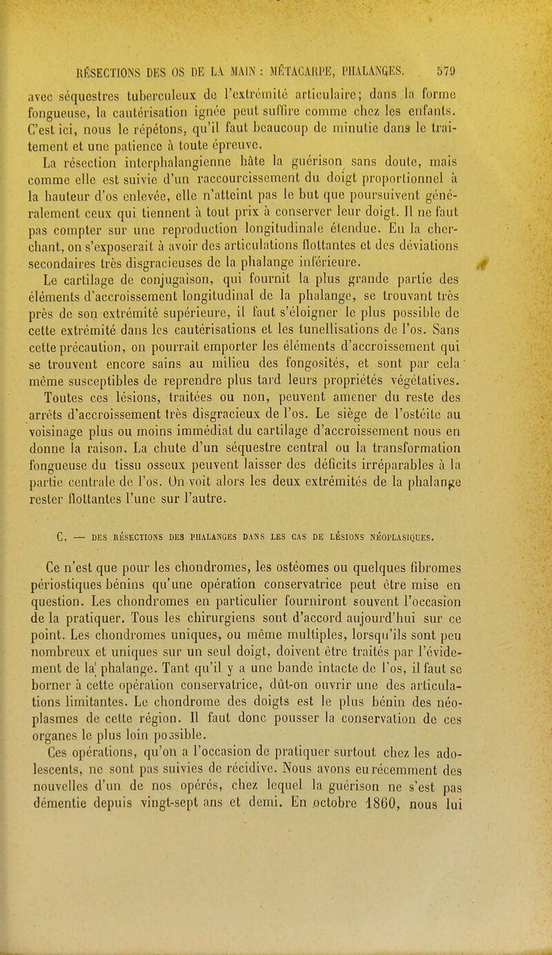 avec séquestres tuberculeux de l'extrémité articulaire; dans la forme fongueuse, la cautérisation ignée peut suffire comme chez les enfants. C'est ici, nous le répétons, qu'il faut beaucoup de minutie dans le trai- tement et une patience à toute épreuve. La résection interphalarigienne hâte la guérison sans doute, mais comme elle est suivie d'un raccourcissement du doigt proportionnel à la hauteur d'os enlevée, elle n'atteint pas le but que poursuivent géné- ralement ceux qui tiennent à tout prix à conserver leur doigt. Il ne faut pas compter sur une reproduction longitudinale étendue. Eu la cher- chant, on s'exposerait à avoir des articulations flottantes et des déviations secondaires très disgracieuses de la phalange inférieure. Le cartilage de conjugaison, qui fournit la plus grande partie des éléments d'accroissement longitudinal de la phalange, se trouvant très près de son extrémité supérieure, il faut s'éloigner le plus possible de cette extrémité dans les cautérisations et les lunellisations de l'os. Sans cette précaution, on pourrait emporter les éléments d'accroissement qui se trouvent encore sains au milieu des fongosités, et sont par cela même susceptibles de reprendre plus tard leurs propriétés végétatives. Toutes ces lésions, traitées ou non, peuvent amener du reste des arrêts d'accroissement très disgracieux de l'os. Le siège de l'ostéite au voisinage plus ou moins immédiat du cartilage d'accroissement nous en donne la raison. La chute d'un séquestre central ou la transformation fongueuse du tissu osseux peuvent laisser des déficits irréparables à la partie centrale de l'os. On voit alors les deux extrémités de la phalange rester flottantes l'une sur l'autre. C. — DES RÉSECTIONS DES PHALANGES DANS LES CAS DE LESIONS NÉOPLASIQUES. Ce n'est que pour les chondromes, les ostéomes ou quelques fibromes périostiques bénins qu'une opération conservatrice peut être mise en question. Les chondromes en particulier fourniront souvent l'occasion de la pratiquer. Tous les chirurgiens sont d'accord aujourd'hui sur ce point. Les chondromes uniques, ou même multiples, lorsqu'ils sont peu nombreux et uniques sur un seul doigt, doivent être traités par l'évide- ment de la' phalange. Tant qu'il y a une bande intacte de l'os, il faut se borner à cette opération conservatrice, dût-on ouvrir une des articula- tions limitantes. Le chondrome des doigts est le plus bénin des néo- plasmes de cette région. Il faut donc pousser la conservation de ces organes le plus loin poosible. Ces opérations, qu'on a l'occasion de pratiquer surtout chez, les ado- lescents, ne sont pas suivies de récidive. Nous avons eu récemment des nouvelles d'un de nos opérés, chez lequel la guérison ne s'est pas démentie depuis vingt-sept ans et demi. En octobre 1860, nous lui