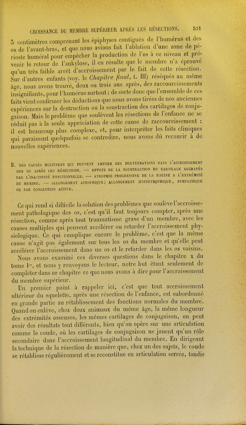 5 centimètres comprenant les épiphyses contiguos de l'humérus et des os de l'avant-bras, et que nous avions fait l'ablation d'une zone de pé- rioste humerai pour empêcher la production de l'os à ce niveau et pré- venir le retour de l'ankylose, il en résulte que le membre n'a éprouvé qu'un très faible arrêt d'accroissement par le fait de cette résection. Sur d'autres enfants (voy. le Chapitre final, t. III) réséqués au même âae nous avons trouvé, deux ou trois ans après, des raccourcissements insignifiants, pour l'humérus surtout ; de sorte donc que l'ensemble de ces faits vient confirmer les déductions que nous avons tirées de nos anciennes expériences sur la destruction ou la soustraction des cartilages de conju- gaison. Mais le problème que soulèvent les résections de l'enfance ne'se réduit pas à la seule appréciation de cette cause de raccourcissement : il est beaucoup plus complexe, et, pour interpréter les faits cliniques qui paraissent quelquefois se contredire, nous avons du recourir à de nouvelles expériences. B. DES CAUSES MULTIPLES QUI PEUVENT AMENER DES PERTURBATIONS DANS L'ACCROISSEMENT DES OS Al'RÈS LES RÉSECTIONS. — EFFETS DE LA SOUSTRACTION DU CARTILAGE AGGRAVES PAR L'INACTIVITE FONCTIONNELLE. ATROPHIE PROGRESSIVE DE LA RACINE A L'EXTRÉMITÉ DU MEMBRE. — ALLONGEMENT ATROPIIIQUE ; ALLONGEMENT IIYPERTRflPHlQUE , SYMPATHIQUE OU PAR CONGESTION ACTIVE. Ce qui rend si difticile la solution des problèmes que soulève l'accroisse- ment pathologique des os, c'est qu'il faut toujours compter, après une résection, comme après tout traumatisme grave d'un membre, avec les causes multiples qui peuvent accélérer ou retarder l'accroissement phy- siologique. Ce qui complique encore le problème, c'est que la même cause n'agit pas également sur tous les os du membre et qu'elle peut accélérer l'accroissement dans un os et le retarder dans les os voisins. Nous avons examiné ces diverses questions dans le chapitre x du tome 1er, et nous y renvoyons le lecteur, notre but étant seulement de compléter dans ce chapitre ce que nous avons à dire pour l'accroissement du membre supérieur. Un premier point à rappeler ici, c'est que tout accroissement ultérieur du squelette, après une résection de l'enfance, est subordonné en grande partie au rétablissement des fonctions normales du membre. Quand on enlève, chez deux animaux du même âge, la même longueur des extrémités osseuses, les mêmes cartilages de conjugaison, on peut avoir des résultats tout différents, bien qu'on opère sur une articulation comme le coude, où les cartilages de conjugaison ne jouent qu'un rôle secondaire dans l'accroissement longitudinal du membre. En dirigeant la technique de la résection de manière que, chez un des sujets, le coude se rétablisse régulièrement et se reconstitue en articulation serrée, tandis