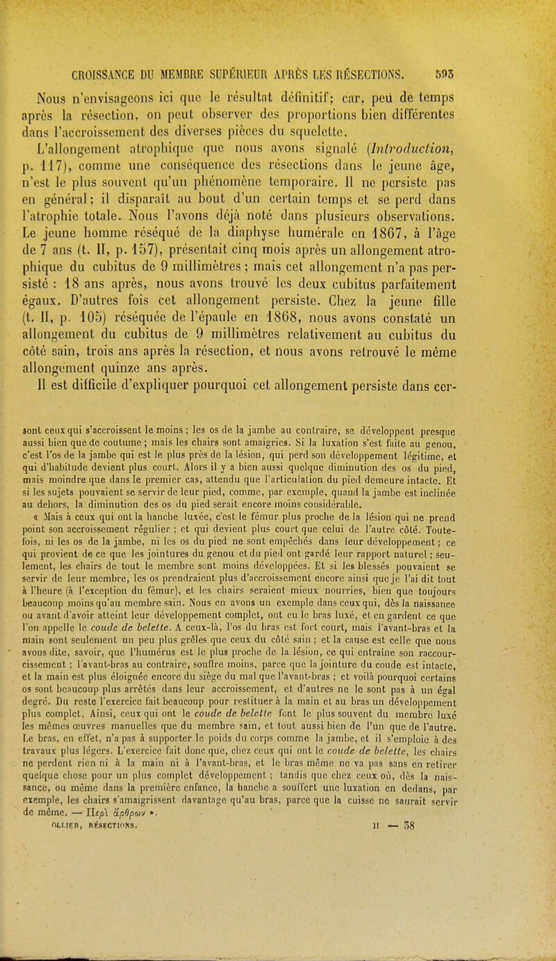 Nous n'envisageons ici que le résultat définitif; car, pcii de temps après la résection, on peut observer des proportions bien différentes dans l'accroissement des diverses pièces du squelette. L'allongement atrophique que nous avons signalé {Introduction, p. 117), comme une conséquence des résections dans le jeune âge, n'est le plus souvent qu'un phénomène temporaire. 11 ne persiste pas en général ; il disparaît au bout d'un certain temps et se perd dans l'atrophie totale. Nous l'avons déjà noté dans plusieurs observations. Le jeune homme réséqué de la diaphysc humérale en 1867, à l'âge de 7 ans (t. II, p. 157), présentait cinq mois après un allongement atro- phique du cubitus de 9 millimètres ; mais cet allongement n'a pas per- sisté : 18 ans après, nous avons trouvé les deux cubitus parfaitement égaux. D'autres fois cet allongement persiste. Chez la jeune fille (t. II, p. 105) réséquée de l'épaule en 1868, nous avons constaté un allongement du cubitus de 9 millimètres relativement au cubitus du côté sain, trois ans après la résection, et nous avons retrouvé le même allongement quinze ans après. Il est difficile d'expliquer pourquoi cet allongement persiste dans cer- sont ceux qui s'accroissent le moins ; les os de la jambe au contraire, se développent presque aussi bien que de coutume ; mais les chairs sont amaigries. Si la luxation s'est faite au genou, c'est l'os de la jambe qui est le plus près de la lésion, qui perd son développement légitime, et qui d'habitude devient plus court. Alors il y a bien aussi quelque diminution des os du pied, mais moindre que dans le premier cas, attendu que l'articulation du pied demeure intacte. Et si les sujets pouvaient se servir de leur pied, comme, par exemple, quand la jambe est inclinée au dehors, la diminution des os du pied serait encore moins considérable. a liais à ceux qui ont la hanche luxée, c'est le fémur plus proche delà lésion qui ne prend point son accroissement régulier ; et qui devient plus court que celui de l'autre côté. Toute- fois, ni les os de la jambe, ni les os du pied ne sont empêchés dans leur développement ; ce qui provient de ce que les jointures du genou et du pied ont gardé leur rapport naturel ; seu- lement, les chairs de tout le membre sont moins développées. Et si les blessés pouvaient se servir de leur membre, les os prendraient plus d'accroissement encore ainsi que je l'ai dit tout à l'heure (à l'exception du fémur), et les chairs seraient mieux nourries, bien que toujours beaucoup moins qu'au membre sain. Nous en avons un exemple dans ceux qui, des la naissance ou avant d'avoir atteint leur développement complet, ont eu le bras luxé, et en gardent ce que l'on appelle le coude de belette. A ceux-là, l'os du liras est fort court, mais l'avant-bras et la main sont seulement un peu plus grêles que ceux du côté sain ; et la cause est celle que nous avons dite, savoir, que l'humérus est le plus proche de la lésion, ce qui entraîne son raccour- cissement ; l'avant-bras au contraire, souffre moins, parce que la jointure du coude est intacte, et la main est plus éloignée encore du siège du mal que l'avant-bras ; et voilà pourquoi certains os sont beaucoup plus arrêtés dans leur accroissement, et d'autres ne le sont pas à un égal degré. Du reste l'exercice fait beaucoup pour restituer à la main et au bras un développement plus complet, Ainsi, ceux qui ont le coude de belette font le plus souvent du membre luxé les mêmes œuvres manuelles que du membre sain, et tout aussi bien de l'un que de l'autre. Le bras, en effet, n'a pas à supporter le poids du corps comme la jambe, et il s'emploie à des travaux plus légers. L'exercice fait donc que, chez ceux qui ont le coude de belette, les chairs ne perdent rien ni à la main ni à l'avant-bras, et le bras même ne va pas sans en retirer quelque chose pour un plus complet développement ; tandis que chez ceux où, dès la nais- sance, ou même dans la première enfance, la hanche a souffert une luxation en dedans, par exemple, les chairs s'amaigrissent davantage qu'au bras, parce que la cuisse ne saurait servir de même. — Yltp\ cipOpuv ». ou.ncn, RÉSECTIONS. ]t — 58