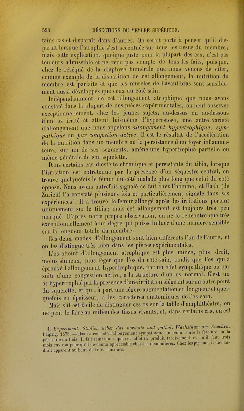 tains cas et disparaît dans d'autres. On serait porté à penser qu'il dis- parait lorsque l'atrophie s'est accentuée sur tous les tissus du membre; mais cette explication, quoique juste pour la plupart des cas, n'est pas toujours admissible et ne rend pas compte de tous les faits, puisque, chez le réséqué de la diaphyse numérale que nous venons de citer, comme exemple de la disparition de cet allongement, la nutrition du membre est parfaite et que les muscles de l'avanl-bras sont sensible- ment aussi développés que ceux du côté sain. Indépendamment de cet allongement atropbiquc que nous avons constaté dans la plupart de nos pièces expérimentales, on peut observer exceptionnellement, chez les jeunes sujets, au-dessus ou au-dessous d'un os irrité et atteint lui-même d'hyperostose, une autre variété d'allongement que nous appelons allongement hyperIrophique, sym- pathique ou par congestion active. Il est le résultat de l'accélération de la nutrition dans un membre où la persistance d'un foyer inflamma- toire, sur un de ses segments, amène une hypertrophie partielle ou même générale de son squelette. Dans certains cas d'ostéite chronique et persistante du tibia, lorsque l'irritation est entretenue par la présence d'un séquestre central, on trouve quelquefois le fémur du côté malade plus long que celui du côté opposé. Nous avons autrefois signalé ce fait chez l'homme, et Haab (de Zurich) l'a constaté plusieurs fois et particulièrement signalé dans ses expériences1. Il a trouvé le fémur allongé après des irritations portant uniquement sur le tibia ; mais cet allongement est toujours très peu marqué. D'après notre propre observation, on ne le rencontre que très exceptionnellement à un degré qui puisse influer d'une manière sensible sur la longueur totale du membre. Ces deux modes d'allongement sont bien différents l'un de l'autre, et on les distingue très bien dans les pièces expérimentales. L'os atteint d'allongement atrophique est plus mince, plus droit, moins sinueux, plus léger que l'os du côté sain, tandis que l'os qui a éprouvé l'allongement hypertrophique, par un effet sympathique ou par suite d'une congestion active, a la structure d'un os normal. C'est un os hypertrophié parla présence d'une irritation siégeant sur un autre point du squelette, et qui, à part une légère augmentation en longueur et quel- quefois en épaisseur, a les caractères anatomiques de l'os sain. Mais s'il est facile de distinguer ces os sur la table d'amphithéâtre, on ne peut le faire au milieu des tissus vivants, et, dans certains cas, on est 1. Expcriment. Sludic.n ueber das normale und pathol. Waehslhwn der linochen. Leipzig, 1875. — Haab a constaté l'allongement sympathique du fémur après la fracture ou la périostite du tibia. 11 l'ait remarquer que cet effet se produit tardivement et qu'il faut trois mois environ pour qu'il devienne appréciable chez les mammifères; Chez les pigeons, il devien- drait apparent au bout de trois semaines.