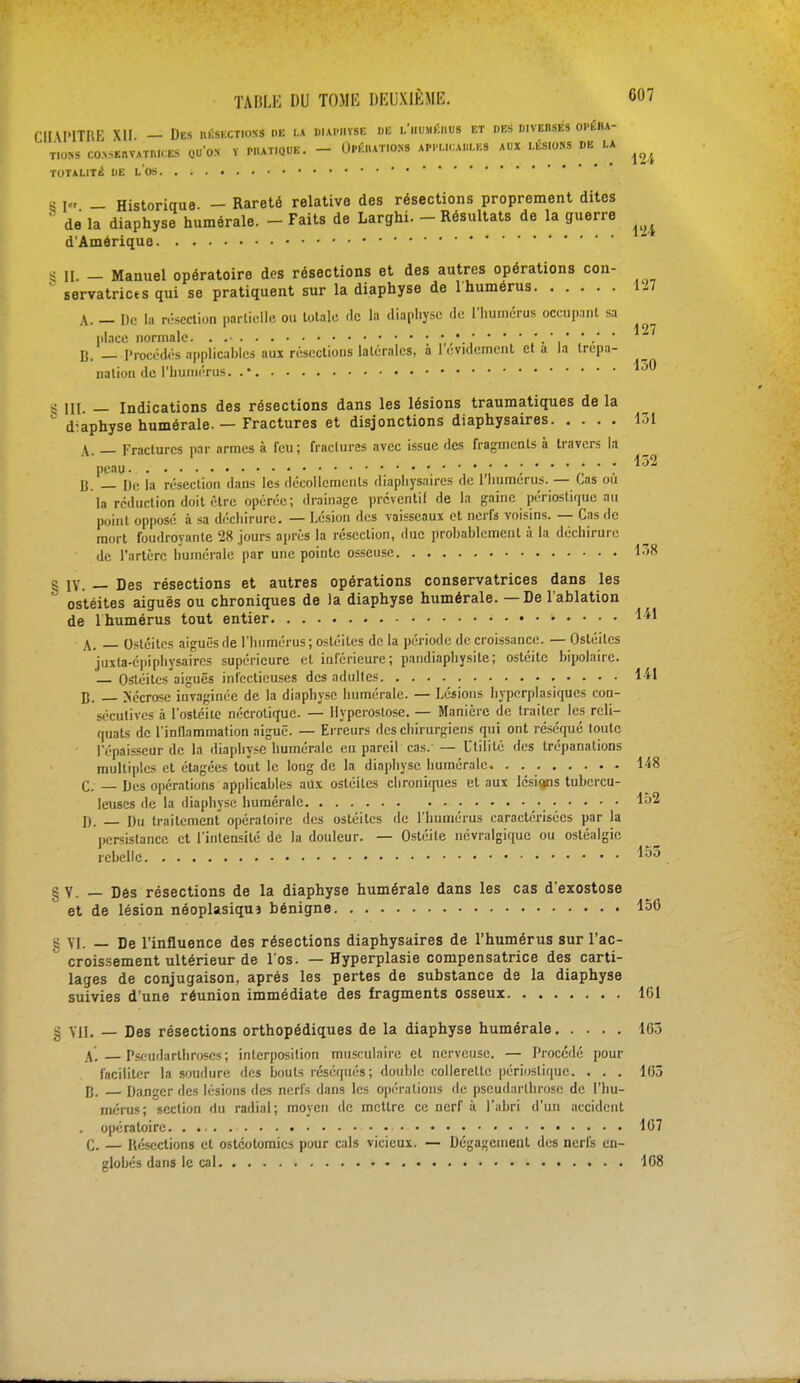 CHU'ITfŒ XII — Des iiéskctioss de la diap.ivse de i/humeiius et des diverses opéha- tio.ns «ksuww» qu'on i wuiiqbb. - Orfwram» iwubumi aux lêsio» de la ^ TOTALITÉ DE l'ûS S [« — Historique — Rareté relative des résections proprement dites de la diaphyse humérale. - Faits de Larghi. - Résultats de la guerre ^ d'Amérique S II - Manuel opératoire des résections et des autres opérations con- servatrices qui se pratiquent sur la diaphyse de l'humérus 127 A. — De la résection partielle ou totale «le la diaphyse de l'humérus oceup.int sa place Monnaie. . li. — Procédés applicables aux résections latérales, à 1 eviclement et a la trépa- nation de l'humérus. . • ^ 8 III. — Indications des résections dans les lésions traumatiques de la d-aphyse humérale. — Fractures et disjonctions diaphysaires 131 | — Fractures par armes à feu; fractures avec issue des fragments à travers la ' peau ; : 152 li. — De la résection dans les décollements diaphysaires de l'humérus. — Cas ou la réduction doit être opérée; drainage préventif de la gaine périoslique au point opposé à sa déchirure. — Lésion des vaisseaux et nerfs voisins. — Cas de mort foudroyante 28 jours après la résection, duc prohahlcment à la déchirure de l'artère humérale par une pointe osseuse 138 S IV. — Des résections et autres opérations conservatrices dans les ostéites aiguës ou chroniques de la diaphyse humérale. — De l'ablation de 1 humérus tout entier Ml \, Ostéites aiguës de l'humérus ; ostéites de la période de croissance. — Ostéites jiixla-épiphysaires supérieure et inférieure; pandiaphysite; ostéite bipolaire. Ostéites aiguës infectieuses des adultes 141 n. Sécrosc invaginëe de la diaphyse humérale. — Lésions hyperplasiqucs con- sécutives à l'ostéite nécrotique. — Hypcrostose. — Manière de traiter les reli- quats de l'inilammation aiguë. — Erreurs des chirurgiens qui ont réséqué toute l'épaisseur de la diaphyse humérale eu pareil cas. — Utilité des trépanations multiples et étagées tout le long de la diaphyse humérale. . 148 C. — Des opérations applicables aux ostéites chroniques et aux lésions tubercu- leuses de la diaphyse humérale I). pu traitement opératoire des ostéites de l'humérus caractérisées par la persistance et l'intensité de la douleur. — Ostéite névralgique ou ostéalgie rebelle ™° §Y. — Des résections de la diaphyse humérale dans les cas d'exostose et de lésion néoplasiqua bénigne § VI. — De l'influence des résections diaphysaires de l'humérus sur l'ac- ° croissement ultérieur de l'os. — Hyperplasie compensatrice des carti- lages de conjugaison, après les pertes de substance de la diaphyse suivies d'une réunion immédiate des fragments osseux 161 S VII. — Des résections orthopédiques de la diaphyse humérale 163 .V. Pseudarthroscs; interposition musculaire et nerveuse. — Procédé pour faciliter la soudure des bouts réséqués; double collerette périoslique. . . . 163 p. Danger des lésions des nerfs dans les opérations de pseudarthrose de l'hu- mérus; section du radial; moyen de mettre ce nerf à l'abri d'un accident . opératoire. . 167 C. — Résections et ostéotomies pour cals vicieux. — Dégagement des nerfs en- globés dans le cal 168 156