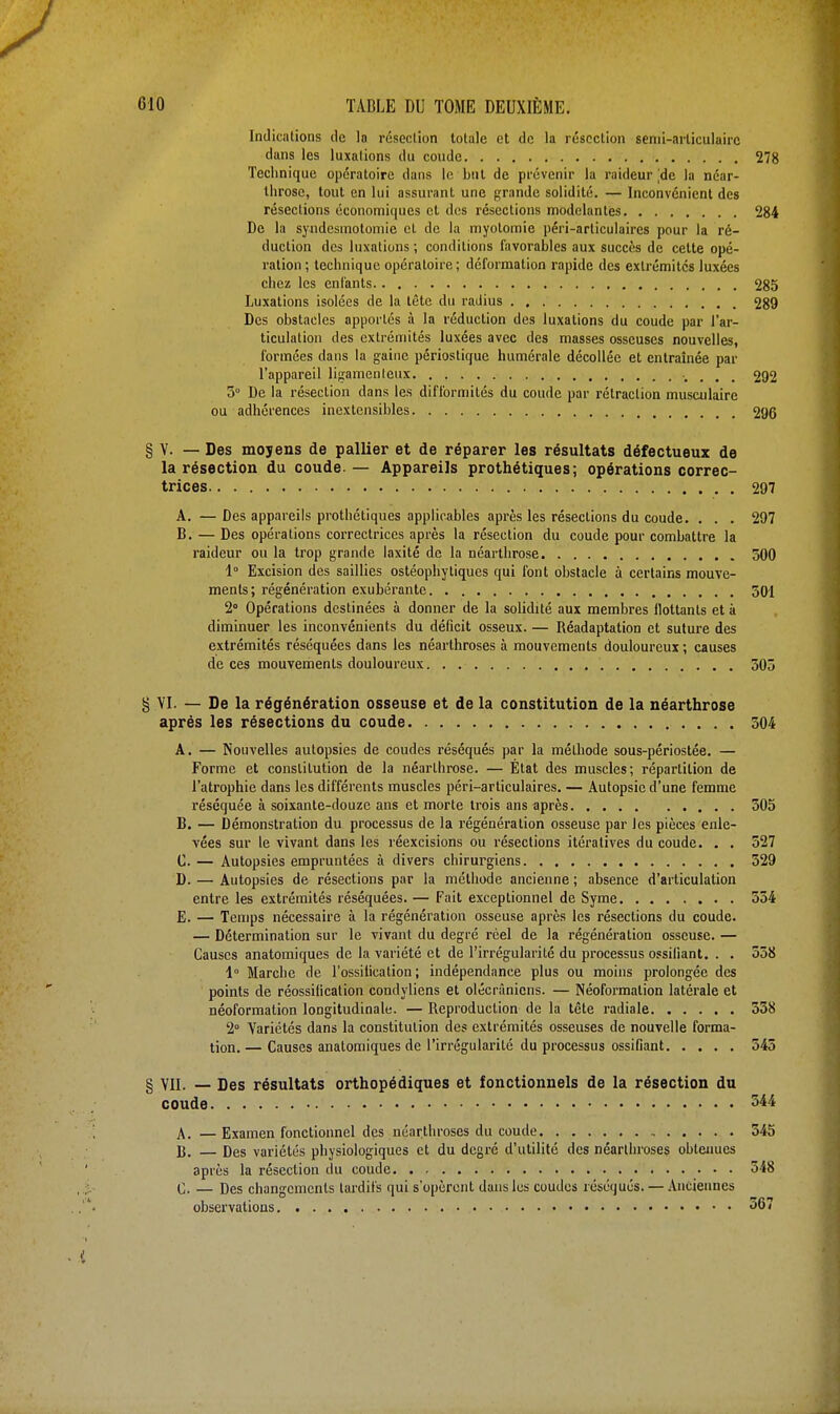 Indications de la résection totale et de la résection semi-articulaire dans les luxations du coude 278 Technique opératoire dans le but de prévenir la raideur [de la néar- throse, tout en lui assurant une grande solidité. — Inconvénient des résections économiques et des résections modelantes 284 De la syndesmotomie cl de la myolomie péri-articulaires pour la ré- duction des luxations ; conditions favorables aux succès de cette opé- ration ; technique opératoire ; déformation rapide des extrémités luxées chez les enfants 285 Luxations isolées de la tête du radius 289 Des obstacles apportés à la réduction des luxations du coude par l'ar- ticulation des extrémités luxées avec des masses osseuses nouvelles, formées dans la gaine périostique humérale décollée et entraînée par l'appareil ligamenteux 292 5° De la résection dans les difformités du coude par rétraction musculaire ou adhérences inextensibles 296 § V. — Des moyens de pallier et de réparer les résultats défectueux de la résection du coude — Appareils prothétiques; opérations correc- trices 297 A. — Des appareils prothétiques applicables après les résections du coude. . . . 297 B. — Des opérations correctrices après la résection du coude pour combattre la raideur ou la trop grande laxité de la néarthrose 500 1° Excision des saillies ostéophytiqucs qui font obstacle à certains mouve- ments; régénération exubérante 501 2° Opérations destinées à donner de la solidité aux membres flottants et à diminuer les inconvénients du déficit osseux. — Réadaptation et suture des extrémités réséquées dans les néarthroses à mouvements douloureux ; causes de ces mouvements douloureux 505 § VI. — De la régénération osseuse et de la constitution de la néarthrose après les résections du coude 504 A. — Nouvelles autopsies de coudes réséqués par la méthode sous-périostée. — Forme et constitution de la néarthrose. — État des muscles; répartition de l'atrophie dans les différents muscles péri-articulaires. — Autopsie d'une femme réséquée à soixante-douze ans et morte trois ans après 505 B. — Démonstration du processus de la régénération osseuse par les pièces enle- vées sur le vivant dans les réexcisions ou résections itératives du coude. . . 527 C. — Autopsies empruntées à divers chirurgiens 529 D. — Autopsies de résections par la méthode ancienne ; absence d'articulation entre les extrémités réséquées. — Fait exceptionnel de Syme 554 E. — Temps nécessaire à la régénération osseuse après les résections du coude. — Détermination sur le vivant du degré réel de la régénération osseuse. — Causes anatomiques de la variété et de l'irrégularité du processus ossifiant. . . 558 1° Marche de l'ossification ; indépendance plus ou moins prolongée des points de réossification condyliens et olécrânicns. — Néoformalion latérale et néoformation longitudinale. — Reproduction de la tête radiale 558 2° Variétés dans la constitution des extrémités osseuses de nouvelle forma- tion. — Causes anatomiques de l'irrégularité du processus ossifiant 545 § VII. — Des résultats orthopédiques et fonctionnels de la résection du coude 544 A. — Examen fonctionnel des néarthroses du coude , 545 B. — Des variétés physiologiques et du degré d'utilité des néarthroses obtenues après la résection du coude 548 C. — Des changements tardifs qui s'opèrent dans les coudes réséqués. — Anciennes observations 367