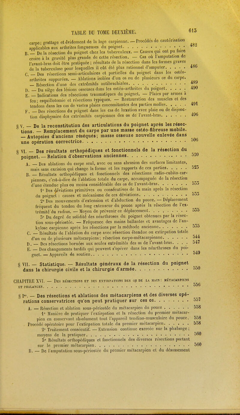 carpe; grattage et évidement de la loge carpienne. — Procédés de cautérisation applicables aux arthrites fongueuses du poignet ■ • *°l B — De la résection du poignet chez les tuberculeux. — Causes qui ont pu laire croire à la gravité plus grande de cette résection. — Cas où l'amputation de l'avant-brns doit être pratiquée ; résultats de la résection dans les formes graves de la tuberculose pour lesquelles il eût été plus rationnel d'amputer. . . . . 480 C. — Des résections semi-articulaires et partielles du poignet dans les osteo- arthriles suppurées. — Ablations isolées d'un os ou de plusieurs os du carpe. — Résection d'une des extrémités antibrachiales 489 D. — Du siège des lésions osseuses dans les ostéo-arthriles du poignet. . . . . 490 E. — Indications des résections traumatiques du poignet. — Plaies par armes à feu; esquillotomic et résections typiques. — Restauration des muscles et des tendons dans les cas de vastes plaies concomitantes des parties molles. ... . 491 F. — Des résections du peignet dans les cas de luxation avec plaie ou de disjonc- tion diaphysaire des extrémités earpiennes des os de l'avant-bras 496 § V. — De la reconstitution des articulations du poignet après les résec- tions. — Remplacement du carpe par une masse ostéo-fibreuse mobile. — Autopsies d'anciens réséqués; masse osseuse nouvelle enlevée dans une opération correctrice 506 § VI. — Des résultats orthopédiques et fonctionnels de la résection du poignet. — Relation d'observations anciennes 520 A. rjes ablations du carpe seul, avec ou sans abrasion des surfaces limitantes, mais sans excision qui change la forme et les rapports de ces parties. . . . . 523 B. — Résultats orthopédiques et fonctionnels des résections radio-cubito-ear- piennes, c'est-à-dire de l'ablation totale du carpe, accompagnée de la résection d'une étendue plus ou moins considérable des os de l'avant-bras. . ..... 555 1° Des d/viations primitives ou consécutives de la main après la résection du poignet : causes et mécanisme de ces déviations 533 2° Des mouvements d'extension et d'abduction du pouce. — Déplacement fréquent du tendon du long extenseur du pouce après la résection de l'ex- trémité du radius. — Moyen de prévenir ce déplacement . 535 5° Du degré de solidité des néarthroses du poignet obtenues par la résec- tion sous-périostéc. — Fréquence des mains ballantes et avantages de l'an- kylose carpienne après les résections par la méthode ancienne. . ..... 555 C. — Résultats de l'ablation du carpe avec résection étendue ou extirpation totale d'un ou de plusieurs métacarpiens; résection carpo-mélacarpienne 544 D. — Des résections bornées aux seules extrémités des os de l'avant-bras. . . . 547 E. — Des changements tardifs qui peuvent s'opérer dans les néarthroses du poi- gnet.— Appareils de soutien 549 § vil. — Statistique. — Résultats généraux de la résection du poignet dans la chirurgie civile et la chirurgie d'armée 550 CHAPITRE XYI. — Des résections et des extirpations des o$ de la main: métacarpiens ET PHALANGES ** ■ § I. — Des résections et ablations des métacarpiens et des diverses opé- rations conservatrices qu'on peut pratiquer sur ces os 557 A. — Résection et ablation sous-périostée du métacarpien du pouce . . . . . . 558 l« Manière de pratiquer l'extirpation et la résection du premier métacar- pien en conservant absolument tout l'appareil tendino-musculaire du pouce. 558 Procédé opératoire pour l'extirpation totale du premier métacarpien 558 2° Traitement consécutif. — Extension continue exercée sur la phalange ; moyens de la pratiquer 560 3° Résultats orthopédiques et fonctionnels des diverses résections portant sur le premier métacarpien 560 B. — De l'amputation sous-périostéc du premier métacarpien et du désossement