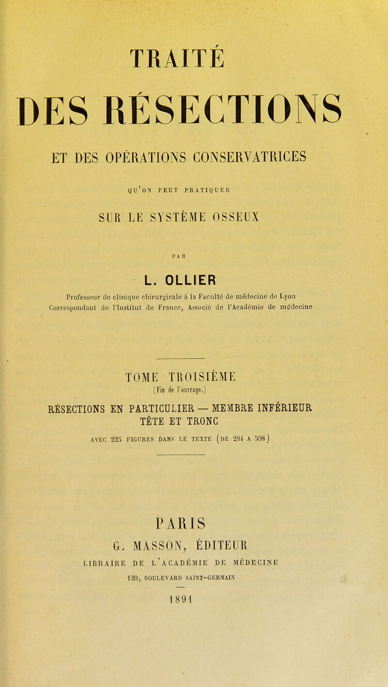 DES RESECTIONS ET DES OPÉRATIONS CONSERVATRICES qu'on peut pratiquer SUR LE SYSTÈME OSSEUX PAn L. OLLIER Professeur de clinique chirurgicale à la Faculté de médecine de Lyon Correspondant de l'Institut de France, Associé de l'Académie de médecine TOME TROISIÈME (Fin de l'ouvrage.) RÉSECTIONS EN PARTICULIER — MEMBRE INFÉRIEUR TÈTE ET TRONC AVEC 223 FIGURES DANS I-E TEXTE (dE 281 A 308 ) PARIS G. MASSON, ÉDITEUR I-IDUAIRE DE l'académie DE MÉDECINE 120, ROULEVARD SAINT-GERMAIN 1891