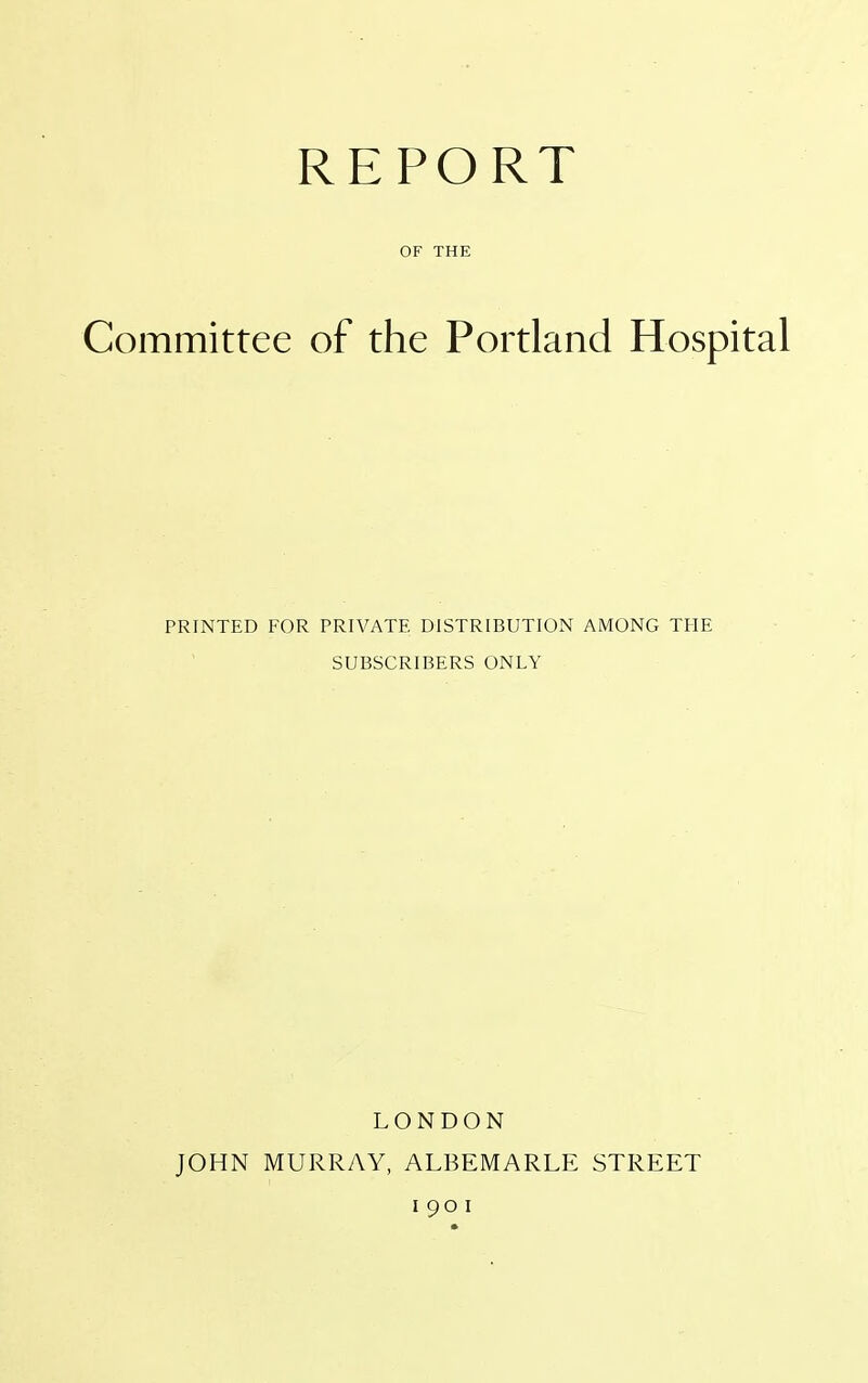 REPORT OF THE Committee of the Portland Hospital PRINTED FOR PRIVATE DISTRIBUTION AMONG THE SUBSCRIBERS ONLY LONDON JOHN MURRAY, ALBEMARLE STREET i 90 i
