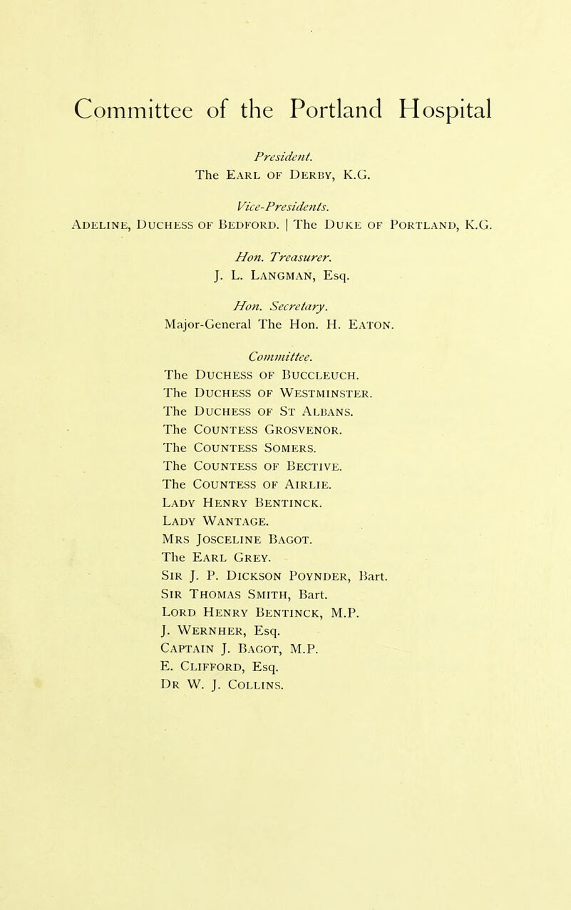 Committee of the Portland Hospital President. The Earl of Derby, K.G. Vice-Presidents. Adeline, Duchess of Bedford. | The Duke of Portland, K.G. Hon. Treasurer. J. L. Langman, Esq. Hon. Secretary. Major-General The Hon. H. Eaton. Committee. The Duchess of Buccleuch. The Duchess of Westminster. The Duchess of St Albans. The Countess Grosvenor. The Countess Somers. The Countess of Bective. The Countess of Airlie. Lady Henry Bentinck. Lady Wantage. Mrs Josceline Bagot. The Earl Grey. Sir J. P. Dickson Poynder, Bart. Sir Thomas Smith, Bart. Lord Henry Bentinck, M.P. J. Wernher, Esq. Captain J. Bagot, M.P. E. Clifford, Esq. Dr W. J. Collins.