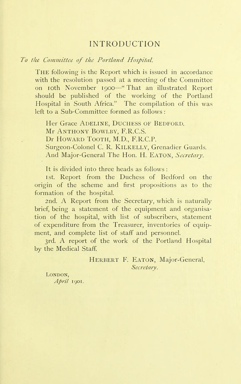 INTRODUCTION the Committee of the Portland Hospital. THE following is the Report which is issued in accordance with the resolution passed at a meeting of the Committee on ioth November 1900— That an illustrated Report should be published of the working of the Portland Hospital in South Africa. The compilation of this was left to a Sub-Committee formed as follows : Her Grace ADELINE, DUCHESS OF BEDFORD. Mr Anthony Bowlby, F.R.C.S. Dr Howard Tooth, M.D., F.R.C.P. Surgeon-Colonel C. R. KlLKELLY, Grenadier Guards. And Major-General The Hon. H. Eaton, Secretary. It is divided into three heads as follows : 1st. Report from the Duchess of Bedford on the origin of the scheme and first propositions as to the formation of the hospital. 2nd. A Report from the Secretary, which is naturally brief, being a statement of the equipment and organisa- tion of the hospital, with list of subscribers, statement of expenditure from the Treasurer, inventories of equip- ment, and complete list of staff and personnel. 3rd. A report of the work of the Portland Hospital by the Medical Staff. Herbert F. Eaton, Major-General, Secretary. London, April 1901.