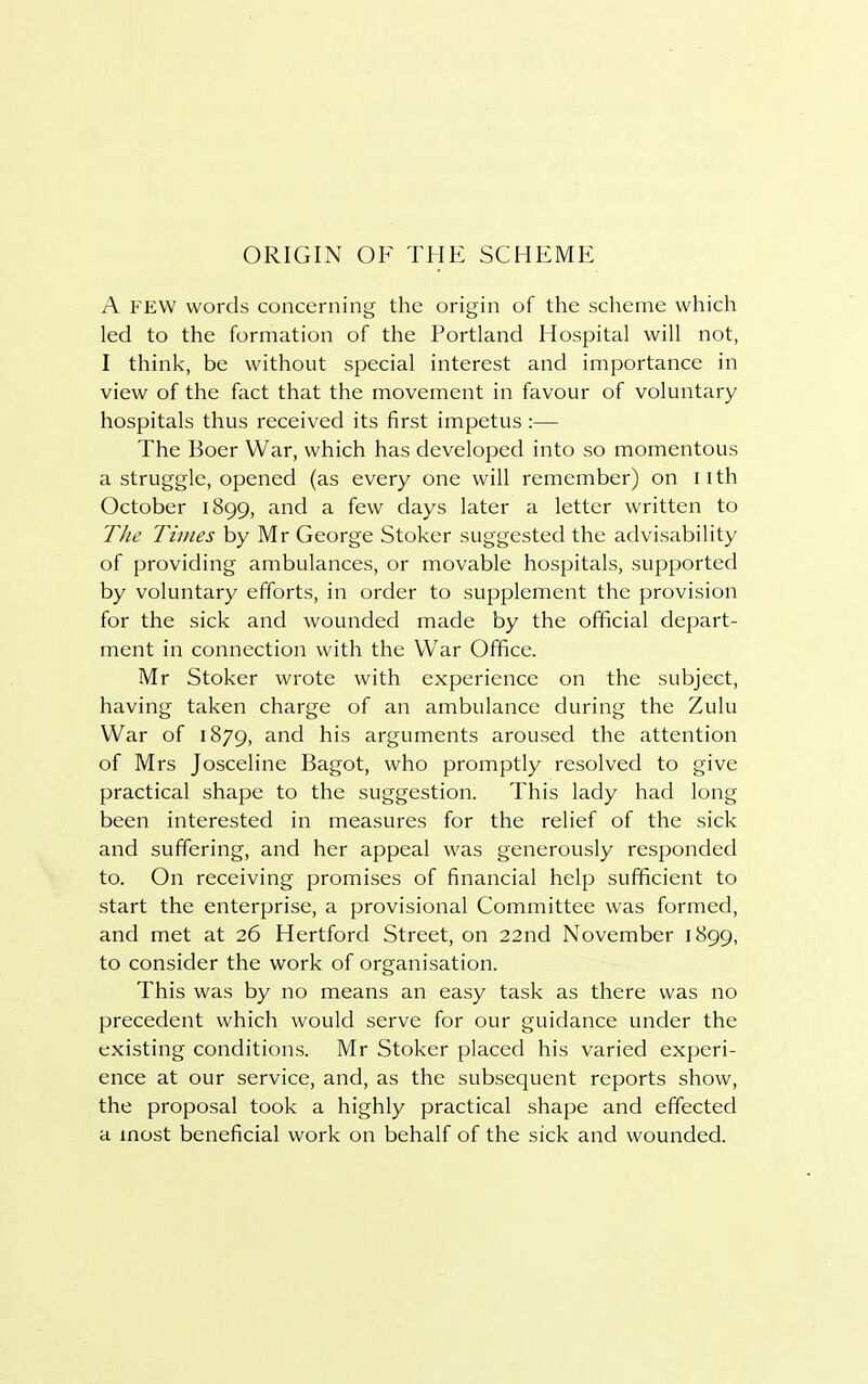 ORIGIN OF THE SCHEME A FEW words concerning the origin of the scheme which led to the formation of the Portland Hospital will not, I think, be without special interest and importance in view of the fact that the movement in favour of voluntary hospitals thus received its first impetus :— The Boer War, which has developed into so momentous a struggle, opened (as every one will remember) on 11 th October 1899, and a few days later a letter written to The Times by Mr George Stoker suggested the advisability of providing ambulances, or movable hospitals, supported by voluntary efforts, in order to supplement the provision for the sick and wounded made by the official depart- ment in connection with the War Office. Mr Stoker wrote with experience on the subject, having taken charge of an ambulance during the Zulu War of 1879, and his arguments aroused the attention of Mrs Josceline Bagot, who promptly resolved to give practical shape to the suggestion. This lady had long been interested in measures for the relief of the sick and suffering, and her appeal was generously responded to. On receiving promises of financial help sufficient to start the enterprise, a provisional Committee was formed, and met at 26 Hertford Street, on 22nd November 1899, to consider the work of organisation. This was by no means an easy task as there was no precedent which would serve for our guidance under the existing conditions. Mr Stoker placed his varied experi- ence at our service, and, as the subsequent reports show, the proposal took a highly practical shape and effected a most beneficial work on behalf of the sick and wounded.