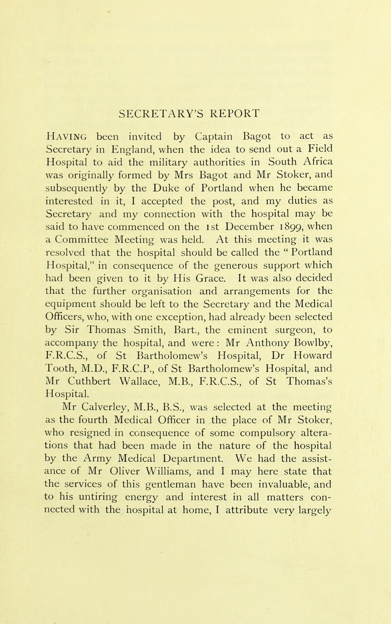 SECRETARY'S REPORT HAVING been invited by Captain Bagot to act as Secretary in England, when the idea to send out a Field Hospital to aid the military authorities in South Africa was originally formed by Mrs Bagot and Mr Stoker, and subsequently by the Duke of Portland when he became interested in it, I accepted the post, and my duties as Secretary and my connection with the hospital may be said to have commenced on the 1st December 1899, when a Committee Meeting was held. At this meeting it was resolved that the hospital should be called the  Portland Hospital, in consequence of the generous support which had been given to it by His Grace. It was also decided that the further organisation and arrangements for the equipment should be left to the Secretary and the Medical Officers, who, with one exception, had already been selected by Sir Thomas Smith, Bart, the eminent surgeon, to accompany the hospital, and were: Mr Anthony Bowlby, F.R.C.S., of St Bartholomew's Hospital, Dr Howard Tooth, M.D., F.R.C.P., of St Bartholomew's Hospital, and Mr Cuthbert Wallace, M.B., F.R.C.S., of St Thomas's Hospital. Mr Calverley, M.B., B.S., was selected at the meeting as the fourth Medical Officer in the place of Mr Stoker, who resigned in consequence of some compulsory altera- tions that had been made in the nature of the hospital by the Army Medical Department. We had the assist- ance of Mr Oliver Williams, and I may here state that the services of this gentleman have been invaluable, and to his untiring energy and interest in all matters con-