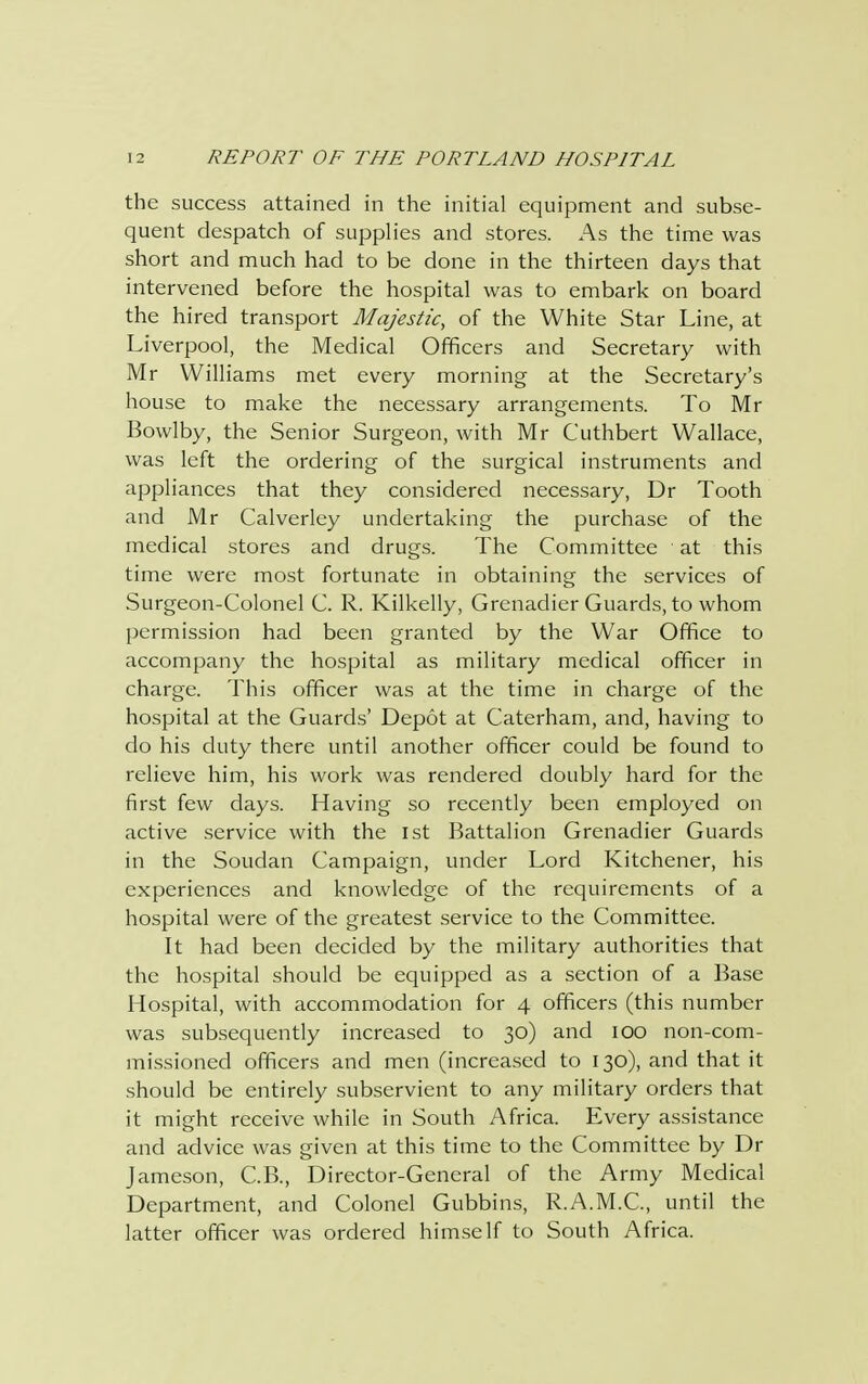 the success attained in the initial equipment and subse- quent despatch of supplies and stores. As the time was short and much had to be done in the thirteen days that intervened before the hospital was to embark on board the hired transport Majestic, of the White Star Line, at Liverpool, the Medical Officers and Secretary with Mr Williams met every morning at the Secretary's house to make the necessary arrangements. To Mr Bowlby, the Senior Surgeon, with Mr Cuthbert Wallace, was left the ordering of the surgical instruments and appliances that they considered necessary, Dr Tooth and Mr Calverley undertaking the purchase of the medical stores and drugs. The Committee at this time were most fortunate in obtaining the services of Surgeon-Colonel C. R. Kilkelly, Grenadier Guards, to whom permission had been granted by the War Office to accompany the hospital as military medical officer in charge. This officer was at the time in charge of the hospital at the Guards' Depot at Caterham, and, having to do his duty there until another officer could be found to relieve him, his work was rendered doubly hard for the first few days. Having so recently been employed on active service with the 1st Battalion Grenadier Guards in the Soudan Campaign, under Lord Kitchener, his experiences and knowledge of the requirements of a hospital were of the greatest service to the Committee. It had been decided by the military authorities that the hospital should be equipped as a section of a Base Hospital, with accommodation for 4 officers (this number was subsequently increased to 30) and 100 non-com- missioned officers and men (increased to 130), and that it should be entirely subservient to any military orders that it might receive while in South Africa. Every assistance and advice was given at this time to the Committee by Dr Jameson, C.B., Director-General of the Army Medical Department, and Colonel Gubbins, R.A.M.C., until the latter officer was ordered himself to South Africa.