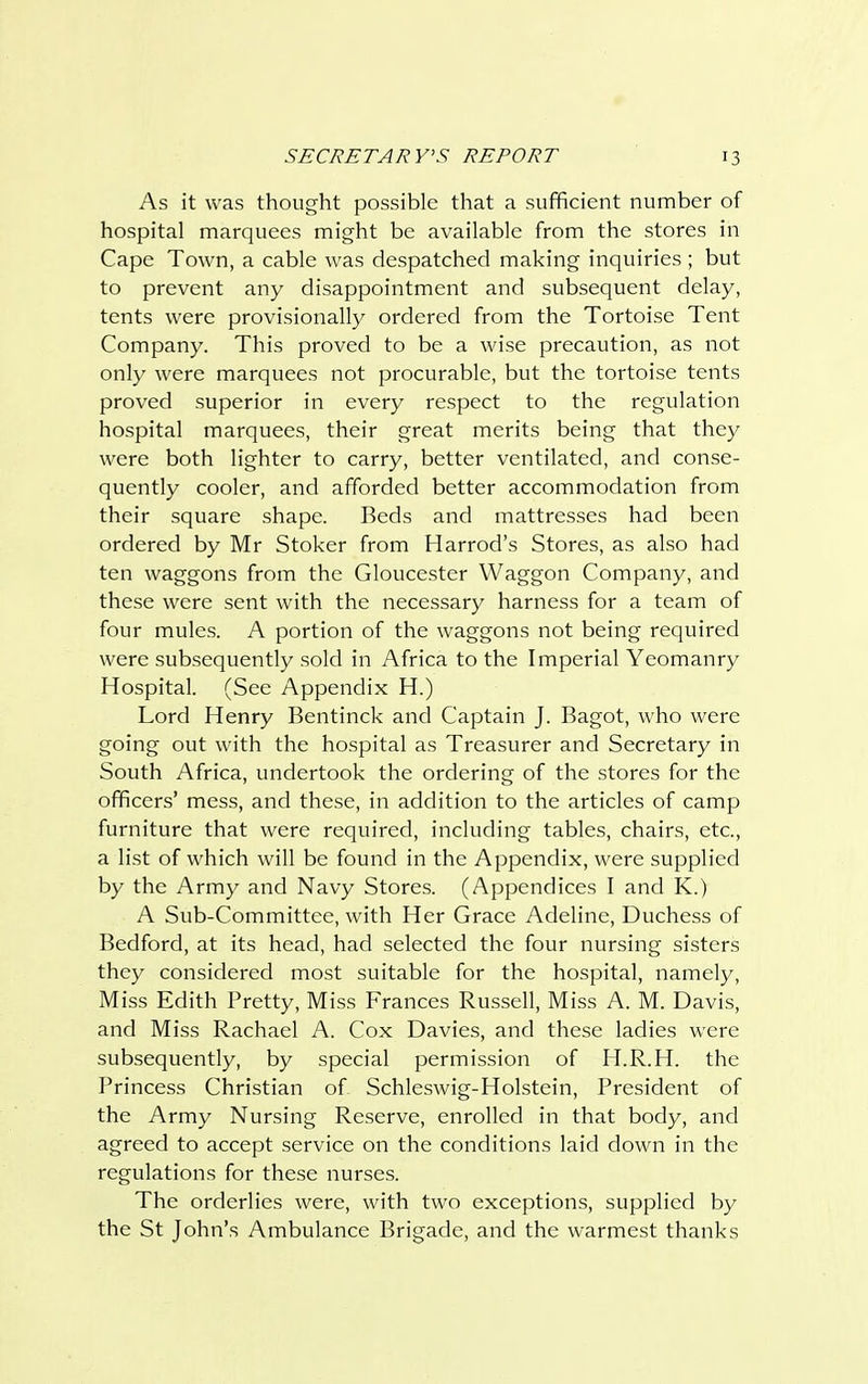 As it was thought possible that a sufficient number of hospital marquees might be available from the stores in Cape Town, a cable was despatched making inquiries ; but to prevent any disappointment and subsequent delay, tents were provisionally ordered from the Tortoise Tent Company. This proved to be a wise precaution, as not only were marquees not procurable, but the tortoise tents proved superior in every respect to the regulation hospital marquees, their great merits being that they were both lighter to carry, better ventilated, and conse- quently cooler, and afforded better accommodation from their square shape. Beds and mattresses had been ordered by Mr Stoker from Harrod's Stores, as also had ten waggons from the Gloucester Waggon Company, and these were sent with the necessary harness for a team of four mules. A portion of the waggons not being required were subsequently sold in Africa to the Imperial Yeomanry Hospital. (See Appendix H.) Lord Henry Bentinck and Captain J. Bagot, who were going out with the hospital as Treasurer and Secretary in South Africa, undertook the ordering of the stores for the officers' mess, and these, in addition to the articles of camp furniture that were required, including tables, chairs, etc., a list of which will be found in the Appendix, were supplied by the Army and Navy Stores. (Appendices I and K.) A Sub-Committee, with Her Grace Adeline, Duchess of Bedford, at its head, had selected the four nursing sisters they considered most suitable for the hospital, namely, Miss Edith Pretty, Miss Frances Russell, Miss A. M. Davis, and Miss Rachael A. Cox Davies, and these ladies were subsequently, by special permission of H.R.H. the Princess Christian of Schleswig-Holstein, President of the Army Nursing Reserve, enrolled in that body, and agreed to accept service on the conditions laid down in the regulations for these nurses. The orderlies were, with two exceptions, supplied by the St John's Ambulance Brigade, and the warmest thanks