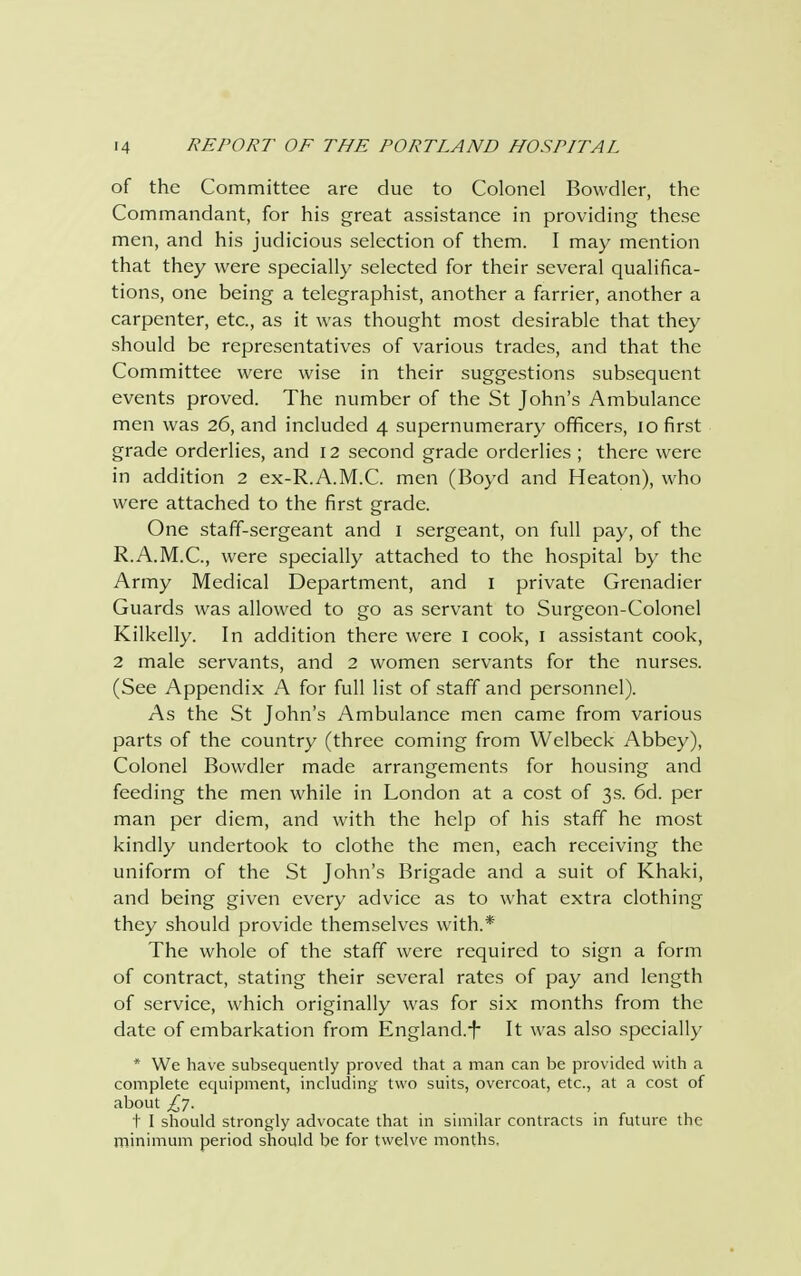 of the Committee are due to Colonel Bowdler, the Commandant, for his great assistance in providing these men, and his judicious selection of them. I may mention that they were specially selected for their several qualifica- tions, one being a telegraphist, another a farrier, another a carpenter, etc., as it was thought most desirable that they should be representatives of various trades, and that the Committee were wise in their suggestions subsequent events proved. The number of the St John's Ambulance men was 26, and included 4 supernumerary officers, 10 first grade orderlies, and 12 second grade orderlies ; there were in addition 2 ex-R.A.M.C. men (Boyd and Heaton), who were attached to the first grade. One staff-sergeant and 1 sergeant, on full pay, of the R.A.M.C., were specially attached to the hospital by the Army Medical Department, and 1 private Grenadier Guards was allowed to go as servant to Surgeon-Colonel Kilkelly. In addition there were I cook, 1 assistant cook, 2 male servants, and 2 women servants for the nurses. (See Appendix A for full list of staff and personnel). As the St John's Ambulance men came from various parts of the country (three coming from Welbeck Abbey), Colonel Bowdler made arrangements for housing and feeding the men while in London at a cost of 3s. 6d. per man per diem, and with the help of his staff he most kindly undertook to clothe the men, each receiving the uniform of the St John's Brigade and a suit of Khaki, and being given every advice as to what extra clothing they should provide themselves with.* The whole of the staff were required to sign a form of contract, stating their several rates of pay and length of service, which originally was for six months from the date of embarkation from England.-f- It was also specially * We have subsequently proved that a man can be provided with a complete equipment, including two suits, overcoat, etc., at a cost of about £7. + I should strongly advocate that in similar contracts in future the minimum period should be for twelve months.