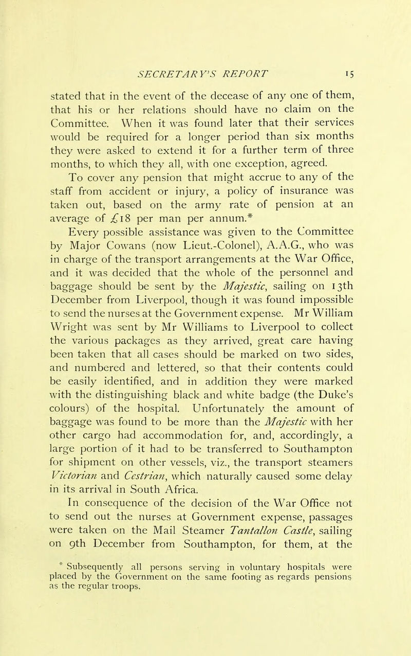 stated that in the event of the decease of any one of them, that his or her relations should have no claim on the Committee. When it was found later that their services would be required for a longer period than six months they were asked to extend it for a further term of three months, to which they all, with one exception, agreed. To cover any pension that might accrue to any of the staff from accident or injury, a policy of insurance was taken out, based on the army rate of pension at an average of £18 per man per annum.* Every possible assistance was given to the Committee by Major Cowans (now Lieut.-Colonel), A.A.G., who was in charge of the transport arrangements at the War Office, and it was decided that the whole of the personnel and baggage should be sent by the Majestic, sailing on 13th December from Liverpool, though it was found impossible to send the nurses at the Government expense. Mr William Wright was sent by Mr Williams to Liverpool to collect the various packages as they arrived, great care having been taken that all cases should be marked on two sides, and numbered and lettered, so that their contents could be easily identified, and in addition they were marked with the distinguishing black and white badge (the Duke's colours) of the hospital. Unfortunately the amount of baggage was found to be more than the Majestic with her other cargo had accommodation for, and, accordingly, a large portion of it had to be transferred to Southampton for shipment on other vessels, viz., the transport steamers Victorian and Cestrian, which naturally caused some delay in its arrival in South Africa. In consequence of the decision of the War Office not to send out the nurses at Government expense, passages were taken on the Mail Steamer Tantallon Castle, sailing on 9th December from Southampton, for them, at the * Subsequently all persons serving in voluntary hospitals were placed by the Government on the same footing' as regards pensions as the regular troops.