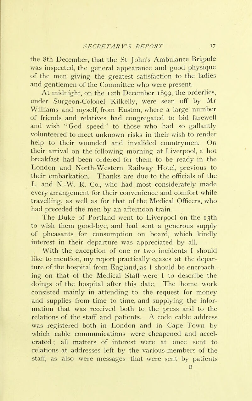 the 8th December, that the St John's Ambulance Brigade was inspected, the general appearance and good physique of the men giving the greatest satisfaction to the ladies and gentlemen of the Committee who were present. At midnight, on the 12th December 1899, the orderlies, under Surgeon-Colonel Kilkelly, were seen off by Mr Williams and myself, from Euston, where a large number of friends and relatives had congregated to bid farewell and wish  God speed to those who had so gallantly volunteered to meet unknown risks in their wish to render help to their wounded and invalided countrymen. On their arrival on the following morning at Liverpool, a hot breakfast had been ordered for them to be ready in the London and North-Western Railway Hotel, previous to their embarkation. Thanks are due to the officials of the L. and N.-W. R. Co., who had most considerately made every arrangement for their convenience and comfort while travelling, as well as for that of the Medical Officers, who had preceded the men by an afternoon train. The Duke of Portland went to Liverpool on the 13th to wish them good-bye, and had sent a generous supply of pheasants for consumption on board, which kindly interest in their departure was appreciated by all. , With the exception of one or two incidents I should like to mention, my report practically ceases at the depar- ture of the hospital from England, as I should be encroach- ing on that of the Medical Staff were I to describe the doings of the hospital after this date. The home work consisted mainly in attending to the request for money and supplies from time to time, and supplying the infor- mation that was received both to the press and to the relations of the staff and patients. A code cable address was registered both in London and in Cape Town by which cable communications were cheapened and accel- erated ; all matters of interest were at once sent to relations at addresses left by the various members of the staff, as also were messages that were sent by patients B