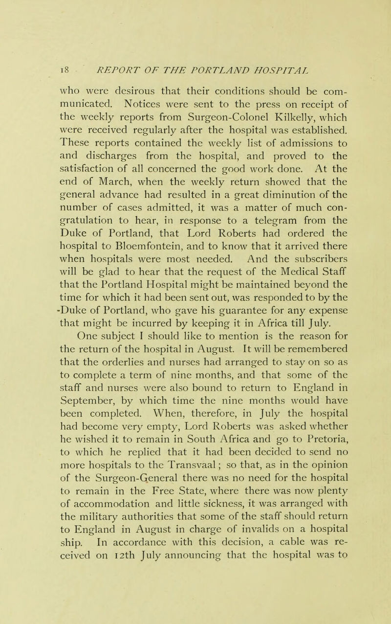 who were desirous that their conditions should be com- municated. Notices were sent to the press on receipt of the weekly reports from Surgeon-Colonel Kilkelly, which were received regularly after the hospital was established. These reports contained the weekly list of admissions to and discharges from the hospital, and proved to the satisfaction of all concerned the good work done. At the end of March, when the weekly return showed that the general advance had resulted in a great diminution of the number of cases admitted, it was a matter of much con- gratulation to hear, in response to a telegram from the Duke of Portland, that Lord Roberts had ordered the hospital to Bloemfontein, and to know that it arrived there when hospitals were most needed. And the subscribers will be glad to hear that the request of the Medical Staff that the Portland Hospital might be maintained beyond the time for which it had been sent out, was responded to by the -Duke of Portland, who gave his guarantee for any expense that might be incurred by keeping it in Africa till July. One subject I should like to mention is the reason for the return of the hospital in August. It will be remembered that the orderlies and nurses had arranged to stay on so as to complete a term of nine months, and that some of the staff and nurses were also bound to return to England in September, by which time the nine months would have been completed. When, therefore, in July the hospital had become very empty, Lord Roberts was asked whether he wished it to remain in South Africa and go to Pretoria, to which he replied that it had been decided to send no more hospitals to the Transvaal; so that, as in the opinion of the Surgeon-General there was no need for the hospital to remain in the Free State, where there was now plenty of accommodation and little sickness, it was arranged with the military authorities that some of the staff should return to England in August in charge of invalids on a hospital ship. In accordance with this decision, a cable was re- ceived on 12th July announcing that the hospital was to