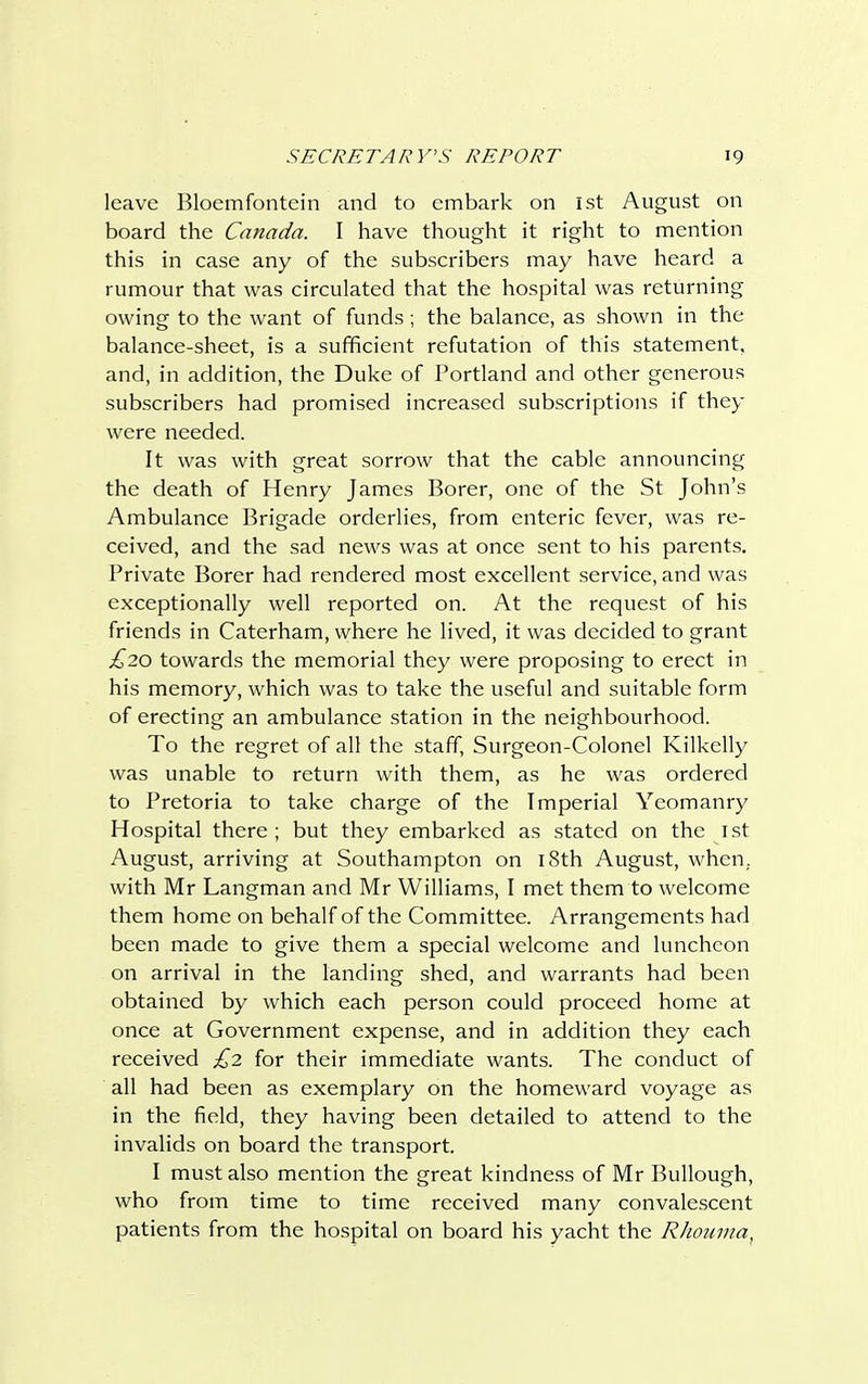 leave Bloemfontein and to embark on 1st August on board the Canada. I have thought it right to mention this in case any of the subscribers may have heard a rumour that was circulated that the hospital was returning owing to the want of funds; the balance, as shown in the balance-sheet, is a sufficient refutation of this statement, and, in addition, the Duke of Portland and other generous subscribers had promised increased subscriptions if they were needed. It was with great sorrow that the cable announcing the death of Henry James Borer, one of the St John's Ambulance Brigade orderlies, from enteric fever, was re- ceived, and the sad news was at once sent to his parents. Private Borer had rendered most excellent service, and was exceptionally well reported on. At the request of his friends in Caterham, where he lived, it was decided to grant £20 towards the memorial they were proposing to erect in his memory, which was to take the useful and suitable form of erecting an ambulance station in the neighbourhood. To the regret of all the staff, Surgeon-Colonel Kilkelly was unable to return with them, as he was ordered to Pretoria to take charge of the Imperial Yeomanry Hospital there; but they embarked as stated on the 1st August, arriving at Southampton on 18th August, when, with Mr Langman and Mr Williams, I met them to welcome them home on behalf of the Committee. Arrangements had been made to give them a special welcome and luncheon on arrival in the landing shed, and warrants had been obtained by which each person could proceed home at once at Government expense, and in addition they each received £2 for their immediate wants. The conduct of all had been as exemplary on the homeward voyage as in the field, they having been detailed to attend to the invalids on board the transport. I must also mention the great kindness of Mr Bullough, who from time to time received many convalescent patients from the hospital on board his yacht the Rhouma,