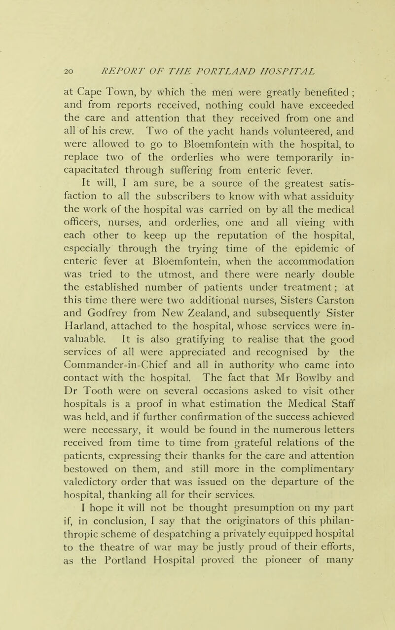 at Cape Town, by which the men were greatly benefited ; and from reports received, nothing could have exceeded the care and attention that they received from one and all of his crew. Two of the yacht hands volunteered, and were allowed to go to Bloemfontein with the hospital, to replace two of the orderlies who were temporarily in- capacitated through suffering from enteric fever. It will, I am sure, be a source of the greatest satis- faction to all the subscribers to know with what assiduity the work of the hospital was carried on by all the medical officers, nurses, and orderlies, one and all vieing with each other to keep up the reputation of the hospital, especially through the trying time of the epidemic of enteric fever at Bloemfontein, when the accommodation was tried to the utmost, and there were nearly double the established number of patients under treatment; at this time there were two additional nurses, Sisters Carston and Godfrey from New Zealand, and subsequently Sister Harland, attached to the hospital, whose services were in- valuable. It is also gratifying to realise that the good services of all were appreciated and recognised by the Commander-in-Chief and all in authority who came into contact with the hospital. The fact that Mr Bowlby and Dr Tooth were on several occasions asked to visit other hospitals is a proof in what estimation the Medical Staff was held, and if further confirmation of the success achieved were necessary, it would be found in the numerous letters received from time to time from grateful relations of the patients, expressing their thanks for the care and attention bestowed on them, and still more in the complimentary valedictory order that was issued on the departure of the hospital, thanking all for their services. I hope it will not be thought presumption on my part if, in conclusion, I say that the originators of this philan- thropic scheme of despatching a privately equipped hospital to the theatre of war may be justly proud of their efforts, as the Portland Hospital proved the pioneer of many