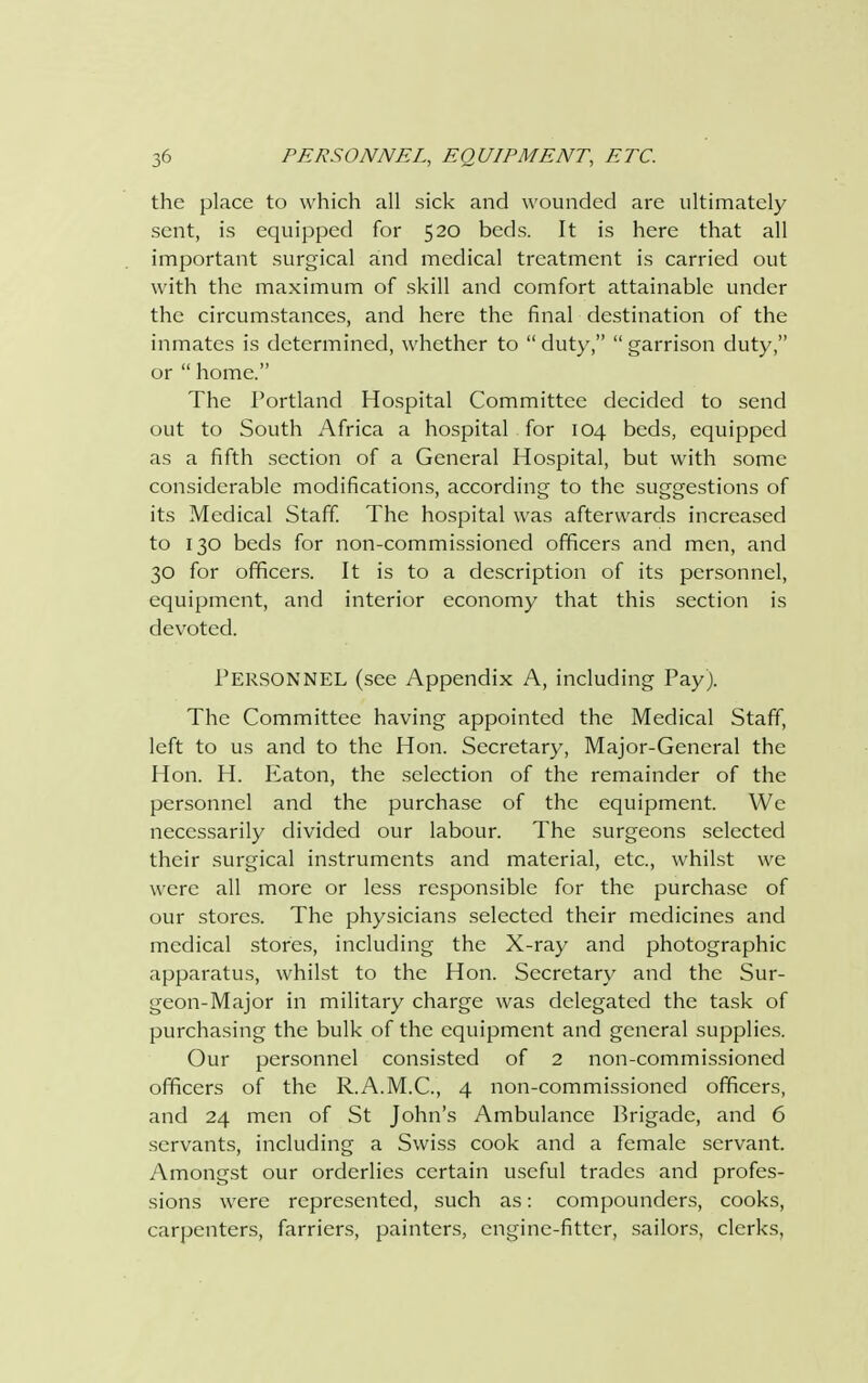 the place to which all sick and wounded are ultimately sent, is equipped for 520 beds. It is here that all important surgical and medical treatment is carried out with the maximum of skill and comfort attainable under the circumstances, and here the final destination of the inmates is determined, whether to  duty,  garrison duty, or  home. The Portland Hospital Committee decided to send out to South Africa a hospital for 104 beds, equipped as a fifth section of a General Hospital, but with some considerable modifications, according to the suggestions of its Medical Staff. The hospital was afterwards increased to 130 beds for non-commissioned officers and men, and 30 for officers. It is to a description of its personnel, equipment, and interior economy that this section is devoted. Personnel (see Appendix A, including Payj. The Committee having appointed the Medical Staff, left to us and to the Hon. Secretary, Major-General the Hon. H. Eaton, the selection of the remainder of the personnel and the purchase of the equipment. We necessarily divided our labour. The surgeons selected their surgical instruments and material, etc., whilst we were all more or less responsible for the purchase of our stores. The physicians selected their medicines and medical stores, including the X-ray and photographic apparatus, whilst to the Hon. Secretary and the Sur- geon-Major in military charge was delegated the task of purchasing the bulk of the equipment and general supplies. Our personnel consisted of 2 non-commissioned officers of the R.A.M.C., 4 non-commissioned officers, and 24 men of St John's Ambulance Brigade, and 6 servants, including a Swiss cook and a female servant. Amongst our orderlies certain useful trades and profes- sions were represented, such as: compounders, cooks, carpenters, farriers, painters, engine-fitter, sailors, clerks,
