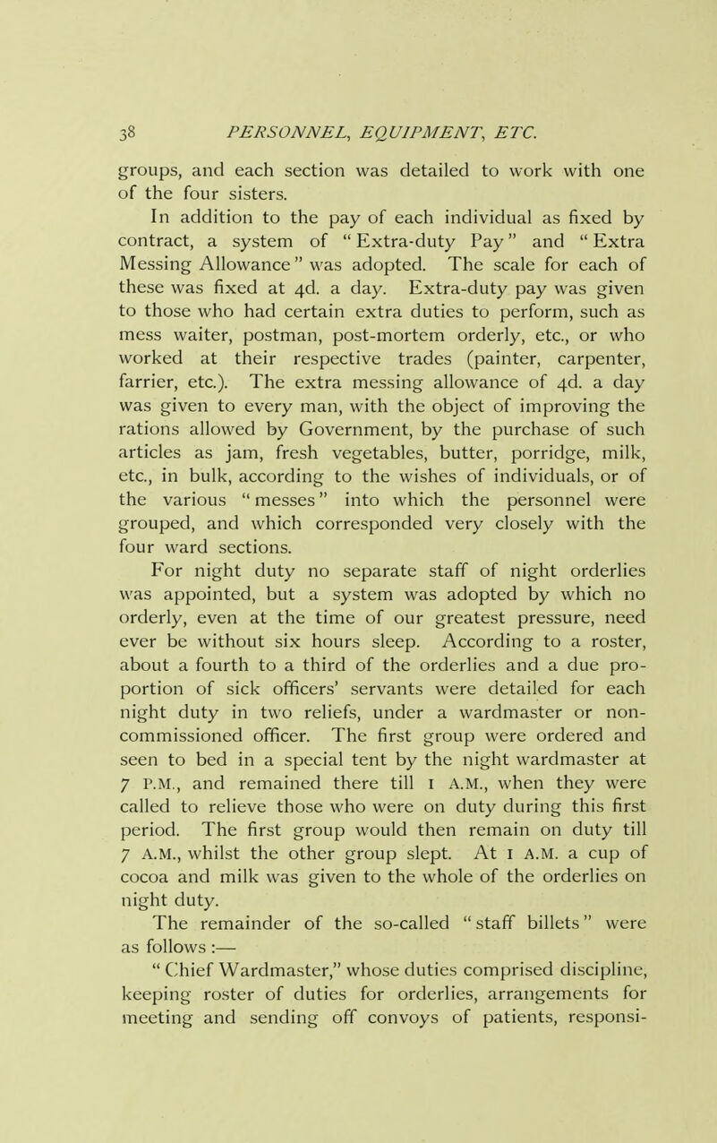 groups, and each section was detailed to work with one of the four sisters. In addition to the pay of each individual as fixed by contract, a system of  Extra-duty Pay and  Extra Messing Allowance  was adopted. The scale for each of these was fixed at 4d. a day. Extra-duty pay was given to those who had certain extra duties to perform, such as mess waiter, postman, post-mortem orderly, etc., or who worked at their respective trades (painter, carpenter, farrier, etc.). The extra messing allowance of 4d. a day was given to every man, with the object of improving the rations allowed by Government, by the purchase of such articles as jam, fresh vegetables, butter, porridge, milk, etc., in bulk, according to the wishes of individuals, or of the various  messes into which the personnel were grouped, and which corresponded very closely with the four ward sections. For night duty no separate staff of night orderlies was appointed, but a system was adopted by which no orderly, even at the time of our greatest pressure, need ever be without six hours sleep. According to a roster, about a fourth to a third of the orderlies and a due pro- portion of sick officers' servants were detailed for each night duty in two reliefs, under a wardmaster or non- commissioned officer. The first group were ordered and seen to bed in a special tent by the night wardmaster at 7 P.M., and remained there till I A.M., when they were called to relieve those who were on duty during this first period. The first group would then remain on duty till 7 A.M., whilst the other group slept. At i A.M. a cup of cocoa and milk was given to the whole of the orderlies on night duty. The remainder of the so-called  staff billets were as follows :—  Chief Wardmaster, whose duties comprised discipline, keeping roster of duties for orderlies, arrangements for meeting and sending off convoys of patients, responsi-