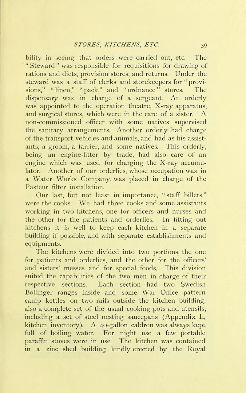 bility in seeing that orders were carried out, etc. The  Steward  was responsible for requisitions for drawing of rations and diets, provision stores, and returns. Under the steward was a staff of clerks and storekeepers for  provi- sions,  linen,  pack, and  ordnance  stores. The dispensary was in charge of a sergeant. An orderly was appointed to the operation theatre, X-ray apparatus, and surgical stores, which were in the care of a sister. A non-commissioned officer with some natives supervised the sanitary arrangements. Another orderly had charge of the transport vehicles and animals, and had as his assist- ants, a groom, a farrier, and some natives. This orderly, being an engine-fitter by trade, had also care of an engine which was used for charging the X-ray accumu- lator. Another of our orderlies, whose occupation was in a Water Works Company, was placed in charge of the Pasteur filter installation. Our last, but not least in importance,  staff billets were the cooks. We had three cooks and some assistants working in two kitchens, one for officers and nurses and the other for the patients and orderlies. In fitting out kitchens it is well to keep each kitchen in a separate building if possible, and with separate establishments and equipments. The kitchens were divided into two portions, the one for patients and orderlies, and the other for the officers' and sisters' messes and for special foods. This division suited the capabilities of the two men in charge of their respective sections. Each section had two Swedish Bollinger ranges inside and some War Office pattern camp kettles on two rails outside the kitchen building, also a complete set of the usual cooking pots and utensils, including a set of steel nesting saucepans (Appendix L, kitchen inventory). A 40-gallon caldron was always kept full of boiling water. For night use a few portable paraffin stoves were in use. The kitchen was contained in a zinc shed building kindly erected by the Royal