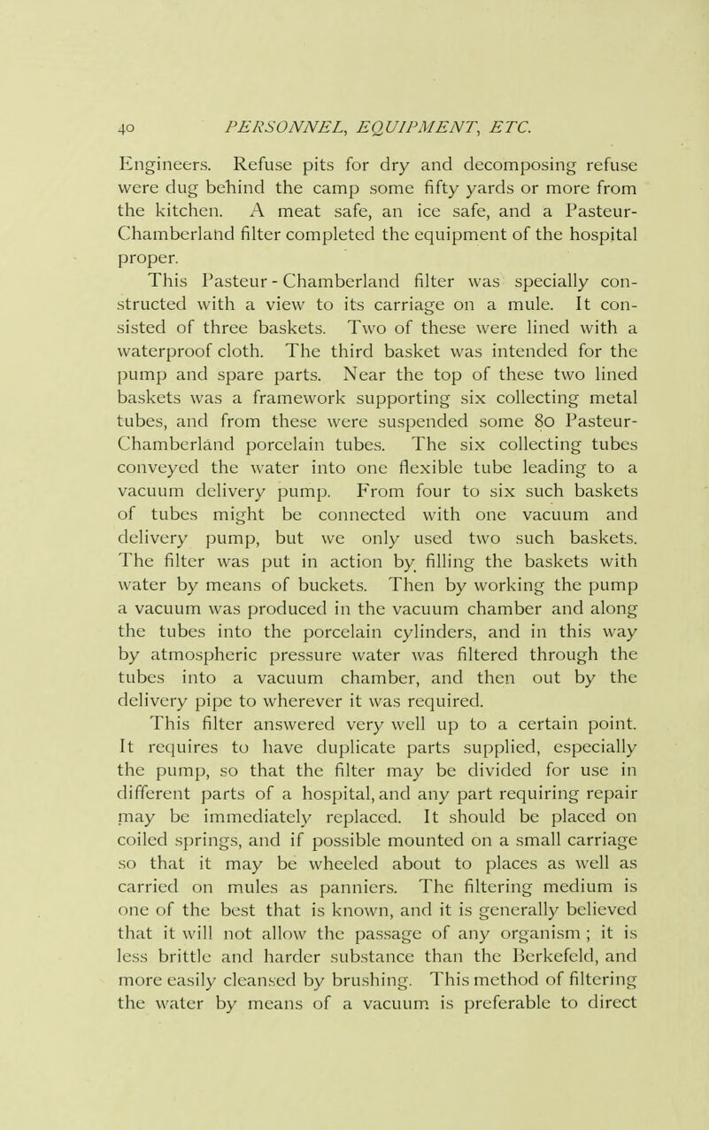 Engineers. Refuse pits for dry and decomposing refuse were dug behind the camp some fifty yards or more from the kitchen. A meat safe, an ice safe, and a Pasteur- Chamberland filter completed the equipment of the hospital proper. This Pasteur - Chamberland filter was specially con- structed with a view to its carriage on a mule. It con- sisted of three baskets. Two of these were lined with a waterproof cloth. The third basket was intended for the pump and spare parts. Near the top of these two lined baskets was a framework supporting six collecting metal tubes, and from these were suspended some 80 Pasteur- Chamberland porcelain tubes. The six collecting tubes conveyed the water into one flexible tube leading to a vacuum delivery pump. From four to six such baskets of tubes might be connected with one vacuum and delivery pump, but we only used two such baskets. The filter was put in action by filling the baskets with water by means of buckets. Then by working the pump a vacuum was produced in the vacuum chamber and along the tubes into the porcelain cylinders, and in this way by atmospheric pressure water was filtered through the tubes into a vacuum chamber, and then out by the delivery pipe to wherever it was required. This filter answered very well up to a certain point. It requires to have duplicate parts supplied, especially the pump, so that the filter may be divided for use in different parts of a hospital, and any part requiring repair may be immediately replaced. It should be placed on coiled springs, and if possible mounted on a small carriage so that it may be wheeled about to places as well as carried on mules as panniers. The filtering medium is one of the best that is known, and it is generally believed that it will not allow the passage of any organism ; it is less brittle and harder substance than the Berkefeld, and more easily cleansed by brushing. This method of filtering the water by means of a vacuum is preferable to direct