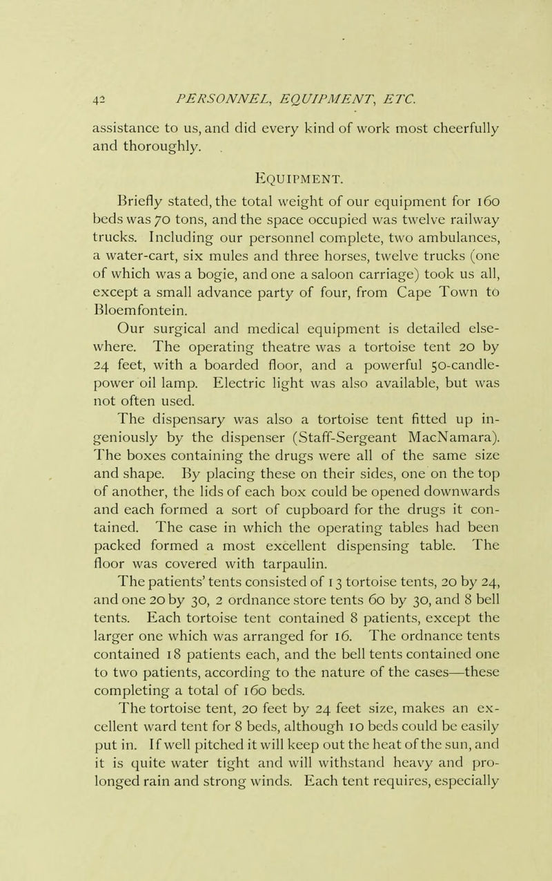 assistance to us, and did every kind of work most cheerfully and thoroughly. Equipment. Briefly stated, the total weight of our equipment for 160 beds was 70 tons, and the space occupied was twelve railway trucks. Including our personnel complete, two ambulances, a water-cart, six mules and three horses, twelve trucks (one of which was a bogie, and one a saloon carriage) took us all, except a small advance party of four, from Cape Town to Bloemfontein. Our surgical and medical equipment is detailed else- where. The operating theatre was a tortoise tent 20 by 24 feet, with a boarded floor, and a powerful 50-candle- power oil lamp. Electric light was also available, but was not often used. The dispensary was also a tortoise tent fitted up in- geniously by the dispenser (Staff-Sergeant MacNamara). The boxes containing the drugs were all of the same size and shape. By placing these on their sides, one on the top of another, the lids of each box could be opened downwards and each formed a sort of cupboard for the drugs it con- tained. The case in which the operating tables had been packed formed a most excellent dispensing table. The floor was covered with tarpaulin. The patients' tents consisted of 13 tortoise tents, 20 by 24, and one 20 by 30, 2 ordnance store tents 60 by 30, and 8 bell tents. Each tortoise tent contained 8 patients, except the larger one which was arranged for 16. The ordnance tents contained 18 patients each, and the bell tents contained one to two patients, according to the nature of the cases—these completing a total of 160 beds. The tortoise tent, 20 feet by 24 feet size, makes an ex- cellent ward tent for 8 beds, although 10 beds could be easily put in. If well pitched it will keep out the heat of the sun, and it is quite water tight and will withstand heavy and pro- longed rain and strong winds. Each tent requires, especially
