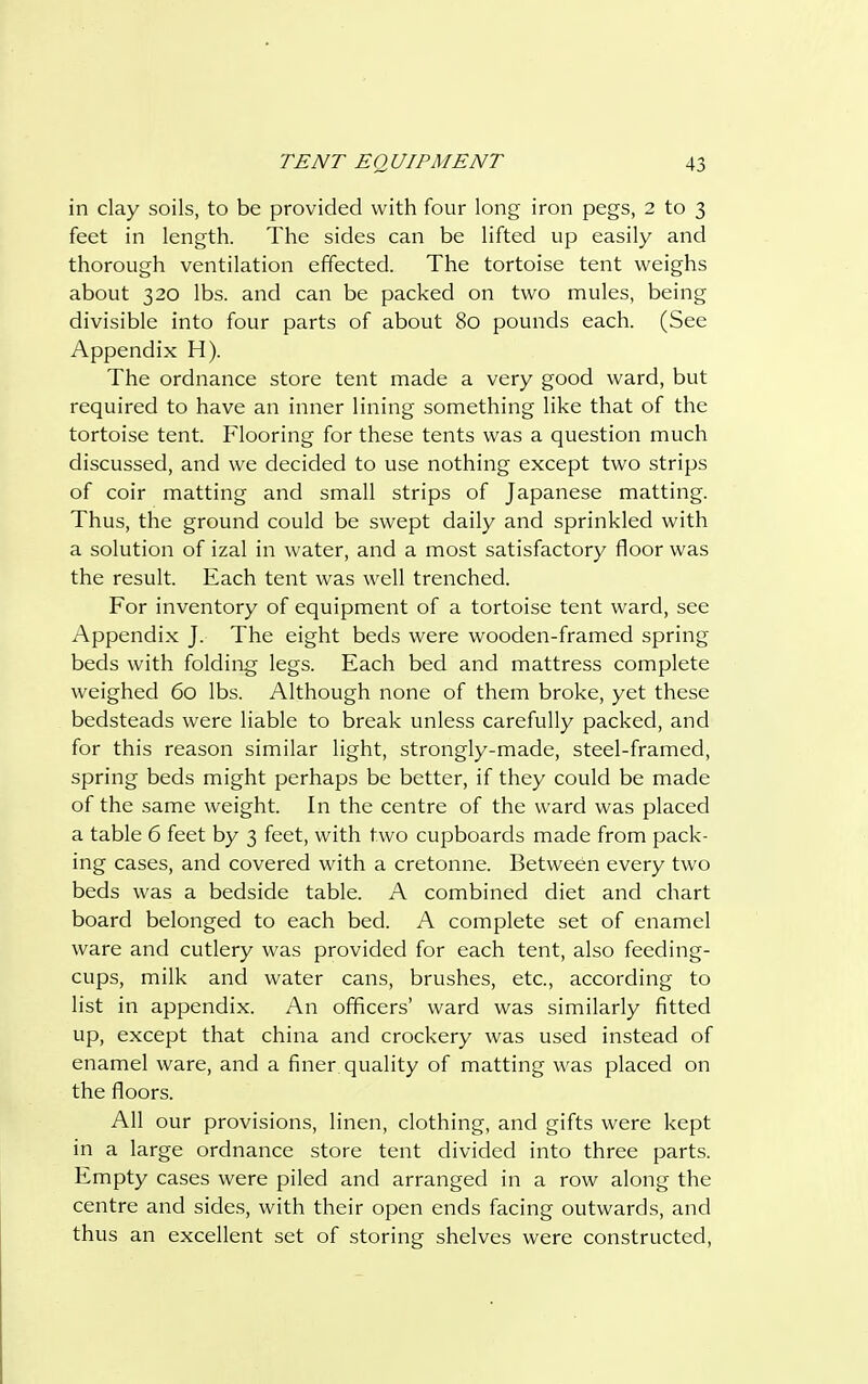 in clay soils, to be provided with four long iron pegs, 2 to 3 feet in length. The sides can be lifted up easily and thorough ventilation effected. The tortoise tent weighs about 320 lbs. and can be packed on two mules, being divisible into four parts of about 80 pounds each. (See Appendix H). The ordnance store tent made a very good ward, but required to have an inner lining something like that of the tortoise tent. Flooring for these tents was a question much discussed, and we decided to use nothing except two strips of coir matting and small strips of Japanese matting. Thus, the ground could be swept daily and sprinkled with a solution of izal in water, and a most satisfactory floor was the result. Each tent was well trenched. For inventory of equipment of a tortoise tent ward, see Appendix J. The eight beds were wooden-framed spring beds with folding legs. Each bed and mattress complete weighed 60 lbs. Although none of them broke, yet these bedsteads were liable to break unless carefully packed, and for this reason similar light, strongly-made, steel-framed, spring beds might perhaps be better, if they could be made of the same weight. In the centre of the ward was placed a table 6 feet by 3 feet, with two cupboards made from pack- ing cases, and covered with a cretonne. Between every two beds was a bedside table. A combined diet and chart board belonged to each bed. A complete set of enamel ware and cutlery was provided for each tent, also feeding- cups, milk and water cans, brushes, etc., according to list in appendix. An officers' ward was similarly fitted up, except that china and crockery was used instead of enamel ware, and a finer, quality of matting was placed on the floors. All our provisions, linen, clothing, and gifts were kept in a large ordnance store tent divided into three parts. Empty cases were piled and arranged in a row along the centre and sides, with their open ends facing outwards, and thus an excellent set of storing shelves were constructed,