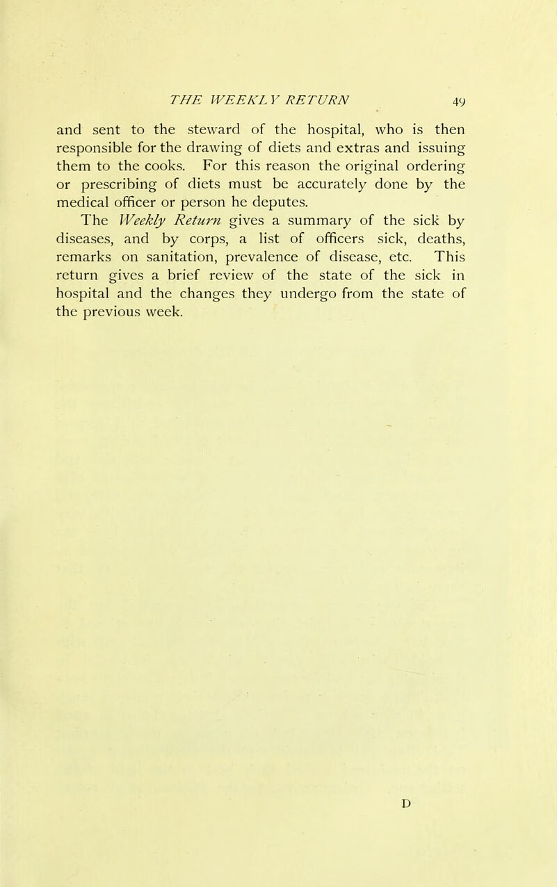 and sent to the steward of the hospital, who is then responsible for the drawing of diets and extras and issuing them to the cooks. For this reason the original ordering or prescribing of diets must be accurately done by the medical officer or person he deputes. The Weekly Return gives a summary of the sick by diseases, and by corps, a list of officers sick, deaths, remarks on sanitation, prevalence of disease, etc. This return gives a brief review of the state of the sick in hospital and the changes they undergo from the state of the previous week. I)