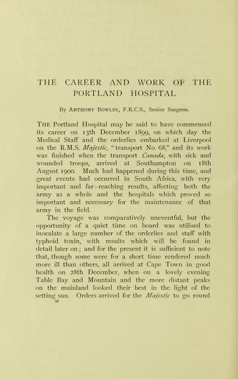 THE CAREER AND WORK OF PORTLAND HOSPITAL THE By ANTHONY Bowlby, F.R.C.S., Senior Surgeon. The Portland Hospital may be said to have commenced its career on 13th December 1899, on which day the Medical Staff and the orderlies embarked at Liverpool on the R.M.S. Majestic, transport No. 68, and its work was finished when the transport Canada, with sick and wounded troops, arrived at Southampton on 18th August 1900. Much had happened during this time, and great events had occurred in South Africa, with very important and far - reaching results, affecting both the army as a whole and the hospitals which proved so important and necessary for the maintenance of that army in the field. The voyage was comparatively uneventful, but the opportunity of a quiet time on board was utilised to inoculate a large number of the orderlies and staff with typhoid toxin, with results which will be found in detail later on ; and for the present it is sufficient to note that, though some were for a short time rendered much more ill than others, all arrived at Cape Town in good health on 28th December, when on a lovely evening Table Bay and Mountain and the more distant peaks on the mainland looked their best in the light of the setting sun. Orders arrived for the Majestic to go round
