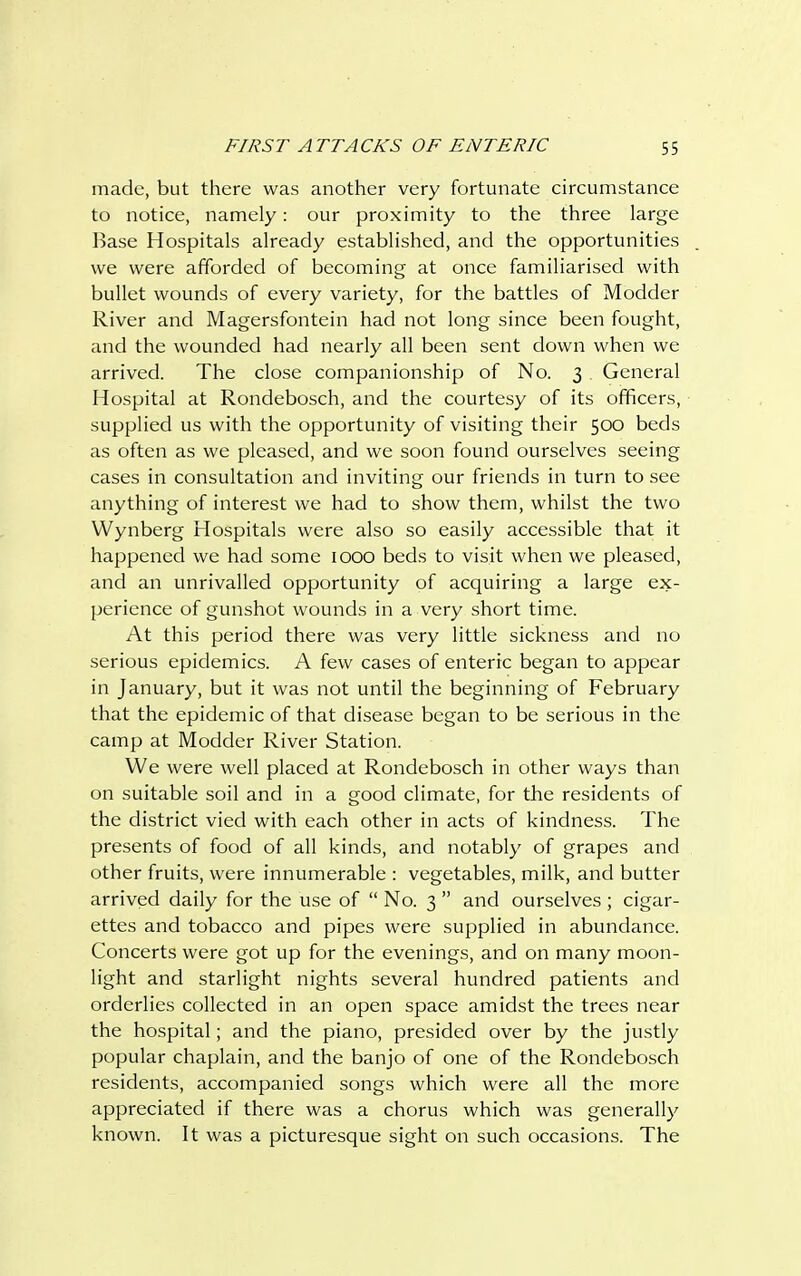 made, but there was another very fortunate circumstance to notice, namely: our proximity to the three large Base Hospitals already established, and the opportunities we were afforded of becoming at once familiarised with bullet wounds of every variety, for the battles of Modder River and Magersfontein had not long since been fought, and the wounded had nearly all been sent down when we arrived. The close companionship of No. 3 . General Hospital at Rondebosch, and the courtesy of its officers, supplied us with the opportunity of visiting their 500 beds as often as we pleased, and we soon found ourselves seeing cases in consultation and inviting our friends in turn to see anything of interest we had to show them, whilst the two Wynberg Hospitals were also so easily accessible that it happened we had some IOOO beds to visit when we pleased, and an unrivalled opportunity of acquiring a large ex- perience of gunshot wounds in a very short time. At this period there was very little sickness and no serious epidemics. A few cases of enteric began to appear in January, but it was not until the beginning of February that the epidemic of that disease began to be serious in the camp at Modder River Station. We were well placed at Rondebosch in other ways than on suitable soil and in a good climate, for the residents of the district vied with each other in acts of kindness. The presents of food of all kinds, and notably of grapes and other fruits, were innumerable : vegetables, milk, and butter arrived daily for the use of  No. 3  and ourselves ; cigar- ettes and tobacco and pipes were supplied in abundance. Concerts were got up for the evenings, and on many moon- light and starlight nights several hundred patients and orderlies collected in an open space amidst the trees near the hospital; and the piano, presided over by the justly popular chaplain, and the banjo of one of the Rondebosch residents, accompanied songs which were all the more appreciated if there was a chorus which was generally known. It was a picturesque sight on such occasions. The