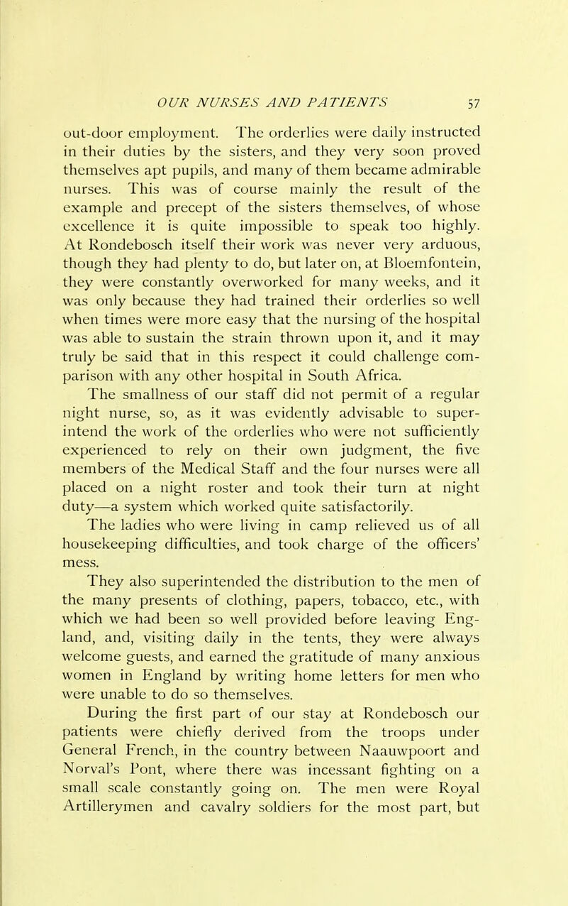 out-door employment. The orderlies were daily instructed in their duties by the sisters, and they very soon proved themselves apt pupils, and many of them became admirable nurses. This was of course mainly the result of the example and precept of the sisters themselves, of whose excellence it is quite impossible to speak too highly. At Rondebosch itself their work was never very arduous, though they had plenty to do, but later on, at Bloemfontein, they were constantly overworked for many weeks, and it was only because they had trained their orderlies so well when times were more easy that the nursing of the hospital was able to sustain the strain thrown upon it, and it may truly be said that in this respect it could challenge com- parison with any other hospital in South Africa. The smallness of our staff did not permit of a regular night nurse, so, as it was evidently advisable to super- intend the work of the orderlies who were not sufficiently experienced to rely on their own judgment, the five members of the Medical Staff and the four nurses were all placed on a night roster and took their turn at night duty—a system which worked quite satisfactorily. The ladies who were living in camp relieved us of all housekeeping difficulties, and took charge of the officers' mess. They also superintended the distribution to the men of the many presents of clothing, papers, tobacco, etc., with which we had been so well provided before leaving Eng- land, and, visiting daily in the tents, they were always welcome guests, and earned the gratitude of many anxious women in England by writing home letters for men who were unable to do so themselves. During the first part of our stay at Rondebosch our patients were chiefly derived from the troops under General French, in the country between Naauwpoort and Norval's Pont, where there was incessant fighting on a small scale constantly going on. The men were Royal Artillerymen and cavalry soldiers for the most part, but