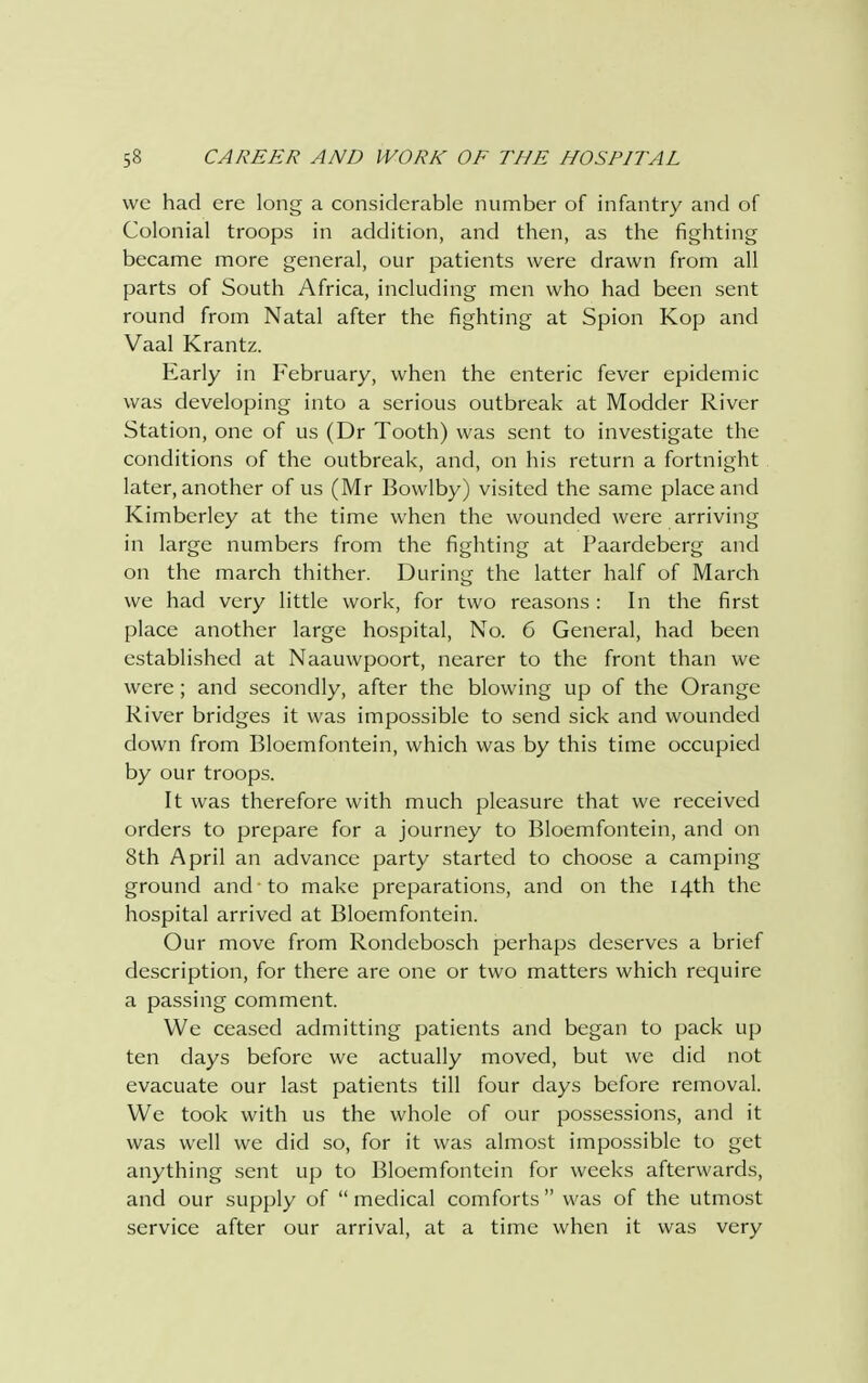 we had ere long a considerable number of infantry and of Colonial troops in addition, and then, as the fighting became more general, our patients were drawn from all parts of South Africa, including men who had been sent round from Natal after the fighting at Spion Kop and Vaal Krantz. Early in February, when the enteric fever epidemic was developing into a serious outbreak at Modder River Station, one of us (Dr Tooth) was sent to investigate the conditions of the outbreak, and, on his return a fortnight later, another of us (Mr Bovvlby) visited the same place and Kimberley at the time when the wounded were arriving in large numbers from the fighting at Paardeberg and on the march thither. During the latter half of March we had very little work, for two reasons : In the first place another large hospital, No. 6 General, had been established at Naauwpoort, nearer to the front than we were; and secondly, after the blowing up of the Orange River bridges it was impossible to send sick and wounded down from Bloemfontein, which was by this time occupied by our troops. It was therefore with much pleasure that we received orders to prepare for a journey to Bloemfontein, and on 8th April an advance party started to choose a camping ground and to make preparations, and on the 14th the hospital arrived at Bloemfontein. Our move from Rondcbosch perhaps deserves a brief description, for there are one or two matters which require a passing comment. We ceased admitting patients and began to pack up ten days before we actually moved, but we did not evacuate our last patients till four days before removal. We took with us the whole of our possessions, and it was well we did so, for it was almost impossible to get anything sent up to Bloemfontein for weeks afterwards, and our supply of  medical comforts  was of the utmost service after our arrival, at a time when it was very