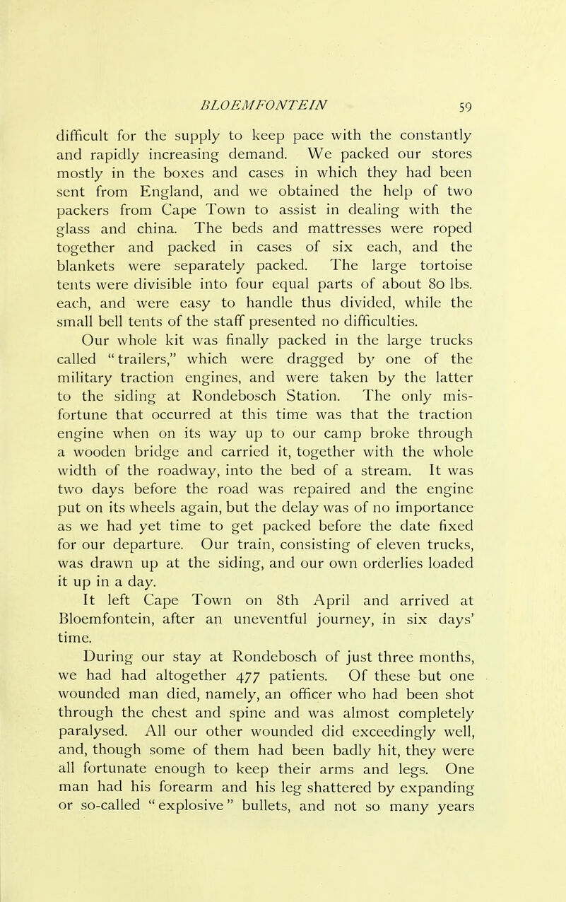 difficult for the supply to keep pace with the constantly and rapidly increasing demand. We packed our stores mostly in the boxes and cases in which they had been sent from England, and we obtained the help of two packers from Cape Town to assist in dealing with the glass and china. The beds and mattresses were roped together and packed in cases of six each, and the blankets were separately packed. The large tortoise tents were divisible into four equal parts of about 80 lbs. each, and were easy to handle thus divided, while the small bell tents of the staff presented no difficulties. Our whole kit was finally packed in the large trucks called  trailers, which were dragged by one of the military traction engines, and were taken by the latter to the siding at Rondebosch Station. The only mis- fortune that occurred at this time was that the traction engine when on its way up to our camp broke through a wooden bridge and carried it, together with the whole width of the roadway, into the bed of a stream. It was two days before the road was repaired and the engine put on its wheels again, but the delay was of no importance as we had yet time to get packed before the date fixed for our departure. Our train, consisting of eleven trucks, was drawn up at the siding, and our own orderlies loaded it up in a day. It left Cape Town on 8th April and arrived at Bloemfontein, after an uneventful journey, in six days' time. During our stay at Rondebosch of just three months, we had had altogether 477 patients. Of these but one wounded man died, namely, an officer who had been shot through the chest and spine and was almost completely paralysed. All our other wounded did exceedingly well, and, though some of them had been badly hit, they were all fortunate enough to keep their arms and legs. One man had his forearm and his leg shattered by expanding or so-called  explosive bullets, and not so many years