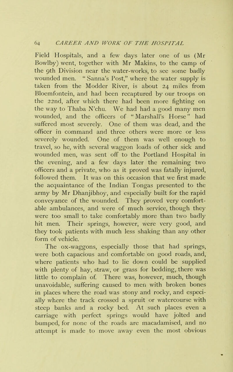 Field Hospitals, and a few days later one of us (Mr Bowlby) went, together with Mr Makins, to the camp of the 9th Division near the water-works, to see some badly wounded men.  Sanna's Post, where the water supply is taken from the Modder River, is about 24 miles from Bloemfontein, and had been recaptured by our troops on the 22nd, after which there had been more fighting on the way to Thaba N'chu. We had had a good many men wounded, and the officers of Marshall's Horse had suffered most severely. One of them was dead, and the officer in command and three others were more or less severely wounded. One of them was well enough to travel, so he, with several waggon loads of other sick and wounded men, was sent off to the Portland Hospital in the evening, and a few days later the remaining two officers and a private, who as it proved was fatally injured, followed them. It was on this occasion that we first made the acquaintance of the Indian Tongas presented to the army by Mr Dhanjibhoy, and especially built for the rapid conveyance of the wounded. They proved very comfort- able ambulances, and were of much service, though they were too small to take comfortably more than two badly hit men. Their springs, however, were very good, and they took patients with much less shaking than any other form of vehicle. The ox-waggons, especially those that had springs, were both capacious and comfortable on good roads, and, where patients who had to lie down could be supplied with plenty of hay, straw, or grass for bedding,.there was little to complain of. There was, however, much, though unavoidable, suffering caused to men with broken bones in places where the road was stony and rocky, and especi- ally where the track crossed a spruit or watercourse with steep banks and a rocky bed. At such places even a carriage with perfect springs would have jolted and bumped, for none of the roads arc macadamised, and no attempt is made to move away even the most obvious