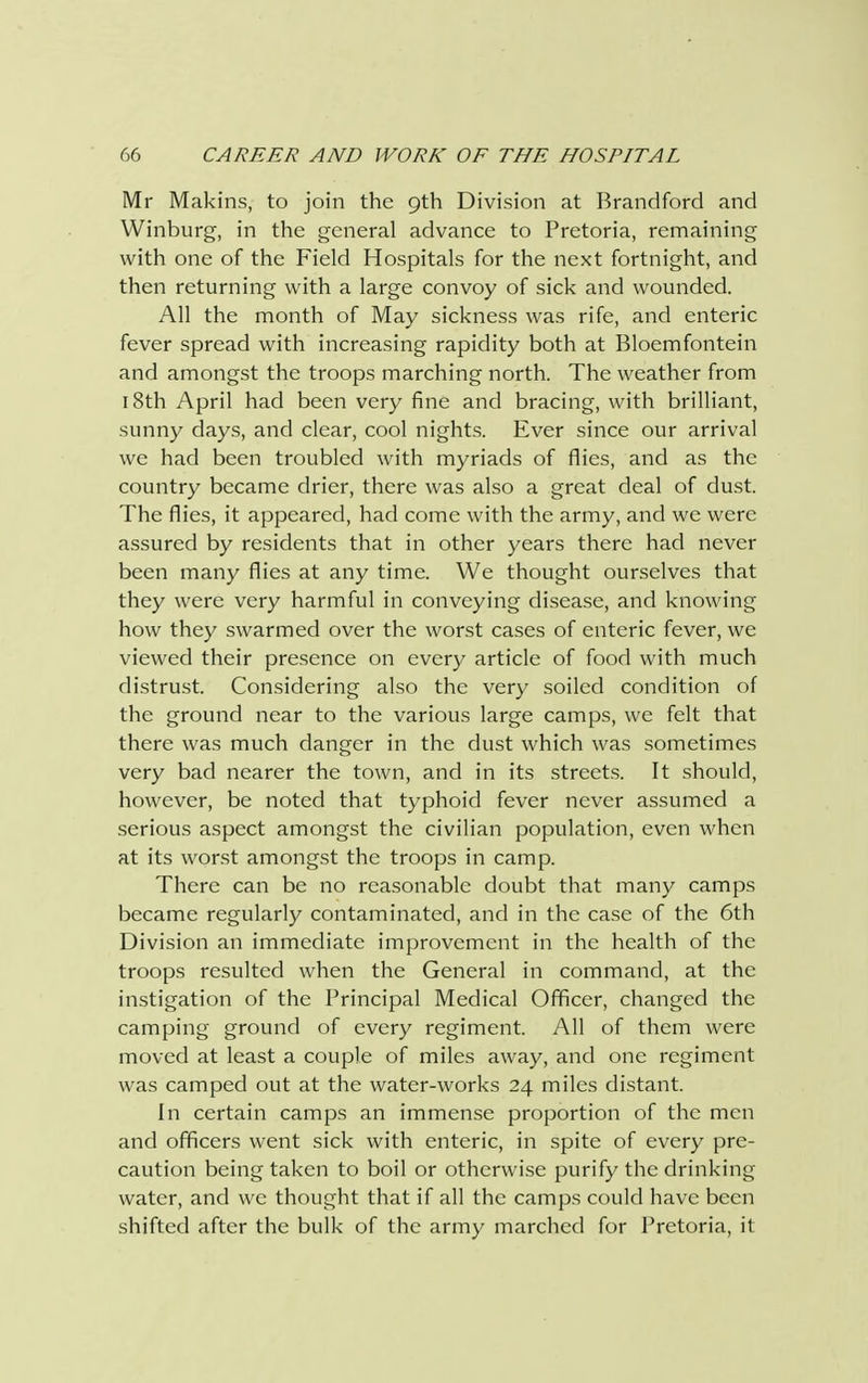Mr Makins, to join the 9th Division at Brandford and Winburg, in the general advance to Pretoria, remaining with one of the Field Hospitals for the next fortnight, and then returning with a large convoy of sick and wounded. All the month of May sickness was rife, and enteric fever spread with increasing rapidity both at Bloemfontein and amongst the troops marching north. The weather from 18th April had been very fine and bracing, with brilliant, sunny days, and clear, cool nights. Ever since our arrival we had been troubled with myriads of flies, and as the country became drier, there was also a great deal of dust. The flies, it appeared, had come with the army, and we were assured by residents that in other years there had never been many flies at any time. We thought ourselves that they were very harmful in conveying disease, and knowing how they swarmed over the worst cases of enteric fever, we viewed their presence on every article of food with much distrust. Considering also the very soiled condition of the ground near to the various large camps, we felt that there was much danger in the dust which was sometimes very bad nearer the town, and in its streets. It should, however, be noted that typhoid fever never assumed a serious aspect amongst the civilian population, even when at its worst amongst the troops in camp. There can be no reasonable doubt that many camps became regularly contaminated, and in the case of the 6th Division an immediate improvement in the health of the troops resulted when the General in command, at the instigation of the Principal Medical Officer, changed the camping ground of every regiment. All of them were moved at least a couple of miles away, and one regiment was camped out at the water-works 24 miles distant. In certain camps an immense proportion of the men and officers went sick with enteric, in spite of every pre- caution being taken to boil or otherwise purify the drinking water, and we thought that if all the camps could have been shifted after the bulk of the army marched for Pretoria, it