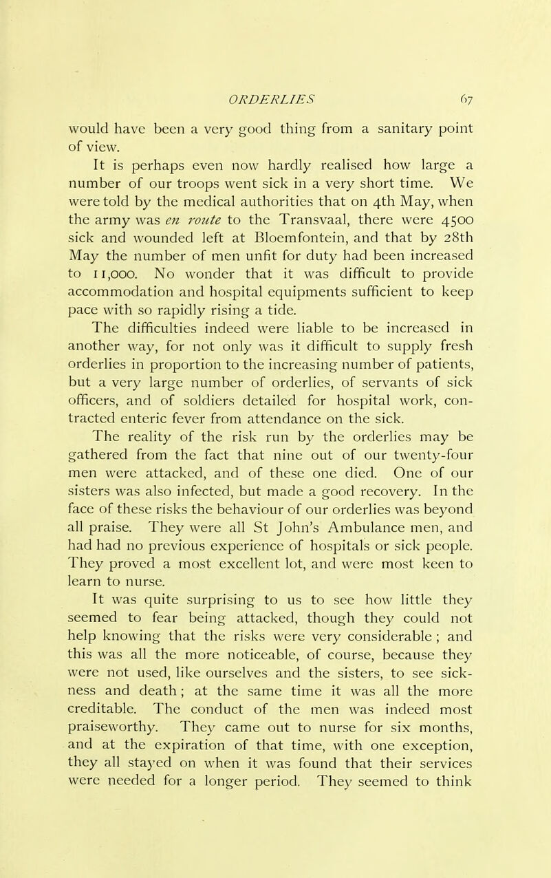 would have been a very good thing from a sanitary point of view. It is perhaps even now hardly realised how large a number of our troops went sick in a very short time. We were told by the medical authorities that on 4th May, when the army was en rotite to the Transvaal, there were 4500 sick and wounded left at Bloemfontein, and that by 28th May the number of men unfit for duty had been increased to 11,000. No wonder that it was difficult to provide accommodation and hospital equipments sufficient to keep pace with so rapidly rising a tide. The difficulties indeed were liable to be increased in another way, for not only was it difficult to supply fresh orderlies in proportion to the increasing number of patients, but a very large number of orderlies, of servants of sick officers, and of soldiers detailed for hospital work, con- tracted enteric fever from attendance on the sick. The reality of the risk run by the orderlies may be gathered from the fact that nine out of our twenty-four men were attacked, and of these one died. One of our sisters was also infected, but made a good recovery. In the face of these risks the behaviour of our orderlies was beyond all praise. They were all St John's Ambulance men, and had had no previous experience of hospitals or sick people. They proved a most excellent lot, and were most keen to learn to nurse. It was quite surprising to us to see how little they seemed to fear being attacked, though they could not help knowing that the risks were very considerable ; and this was all the more noticeable, of course, because they were not used, like ourselves and the sisters, to see sick- ness and death; at the same time it was all the more creditable. The conduct of the men was indeed most praiseworthy. They came out to nurse for six months, and at the expiration of that time, with one exception, they all stayed on when it was found that their services were needed for a longer period. They seemed to think