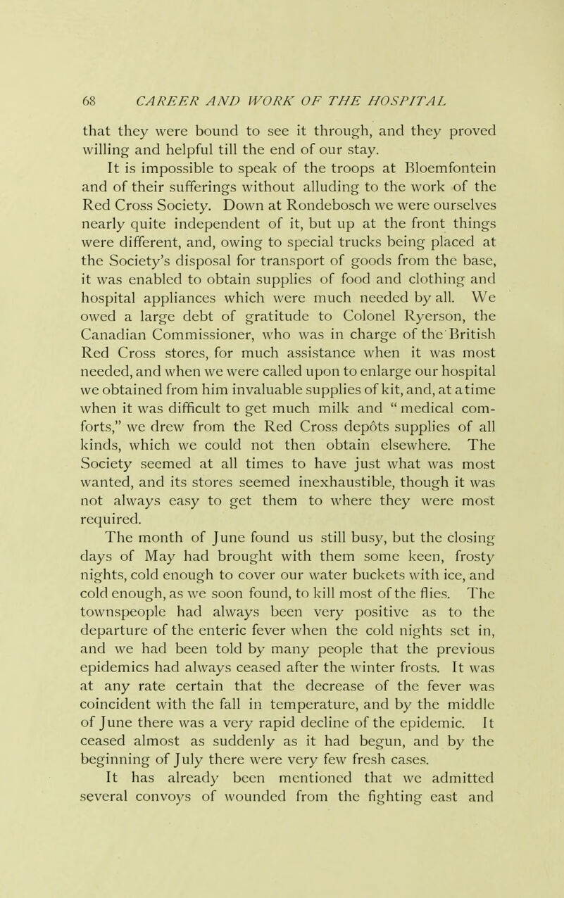 that they were bound to see it through, and they proved willing and helpful till the end of our stay. It is impossible to speak of the troops at Bloemfontein and of their sufferings without alluding to the work of the Red Cross Society. Down at Rondebosch we were ourselves nearly quite independent of it, but up at the front things were different, and, owing to special trucks being placed at the Society's disposal for transport of goods from the base, it was enabled to obtain supplies of food and clothing and hospital appliances which were much needed by all. We owed a large debt of gratitude to Colonel Ryerson, the Canadian Commissioner, who was in charge of the British Red Cross stores, for much assistance when it was most needed, and when we were called upon to enlarge our hospital we obtained from him invaluable supplies of kit, and, at a time when it was difficult to get much milk and  medical com- forts, we drew from the Red Cross depots supplies of all kinds, which we could not then obtain elsewhere. The Society seemed at all times to have just what was most wanted, and its stores seemed inexhaustible, though it was not always easy to get them to where they were most required. The month of June found us still busy, but the closing days of May had brought with them some keen, frosty nights, cold enough to cover our water buckets with ice, and cold enough, as we soon found, to kill most of the flies. The townspeople had always been very positive as to the departure of the enteric fever when the cold nights set in, and we had been told by many people that the previous epidemics had always ceased after the winter frosts. It was at any rate certain that the decrease of the fever was coincident with the fall in temperature, and by the middle of June there was a very rapid decline of the epidemic. It ceased almost as suddenly as it had begun, and by the beginning of July there were very few fresh cases. It has already been mentioned that we admitted several convoys of wounded from the fighting east and