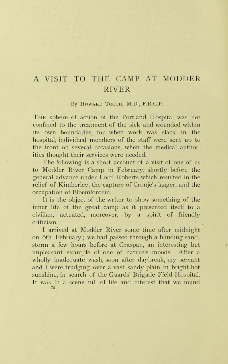 A VISIT TO THE CAMP RIVER AT MODDER By Howard Tooth, M.D., F.R.C.P. THE sphere of action of the Portland Hospital was not confined to the treatment of the sick and wounded within its own boundaries, for when work was slack in the hospital, individual members of the staff were sent up to the front on several occasions, when the medical author- ities thought their services were needed. The following is a short account of a visit of one of us to Modder River Camp in February, shortly before the general advance under Lord Roberts which resulted in the relief of Kimberley, the capture of Cronje's laager, and the occupation of Bloemfontein. It is the object of the writer to show something of the inner life of the great camp as it presented itself to a civilian, actuated, moreover, by a spirit of friendly criticism. I arrived at Modder River some time after midnight on 6th February ; we had passed through a blinding sand- storm a few hours before at Graspan, an interesting but unpleasant example of one of nature's moods. After a wholly inadequate wash, soon after daybreak, my servant and I were trudging over a vast sandy plain in bright hot sunshine, in search of the Guards' Brigade Field Hospital. It was in a scene full of life and interest that we found